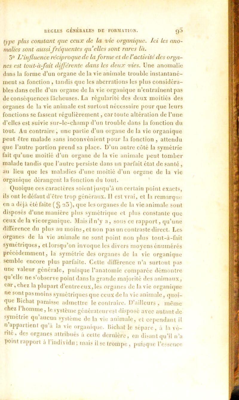 type plus constant que ceux de la vie organique. Ici les ano- malies sont aussi fréquentes quelles sont rares là. 3° L'influence réciproque de la forme et de l'activité des orga- nes est tout-à-fait différente dans les deux vies. Une anomalie flans la forme d’un organe de la vie animale trouble instantané- meut sa fonction , tandis que les aberrations les plus considéra- bles dans celle d’un organe de la vie organique n’entraînent pas de Conséquences fâcheuses. La régularité des deux moitiés des organes de la vie animale est surtout nécessaire pour que leurs fonctions se fassent régulièrement, car toute altération de l’une d’elles est suivie sur-le-champ d’un trouble dans la fonction du tout. Au contraire, une partie d’un organe de la vie organique peut être malade sans inconvénient pour la fonction , attendu que l’autre portion prend sa place. D’un autre côté la symétrie fait qu’une moitié d’un organe de la vie animale peut tomber malade tandis que l’autre persiste dans un parfait état de santé, au lieu que les maladies d’une moitié d’un organe de la vie organique dérangent la fonction du tout. Quoique ces caractères soient jusqu’à un certain point exacts, ils ont le défaut d’être trop généraux. Il est vrai, et la remarque en a déjà été faite ( § 25), que les organes de la vie animale sont disposés d’une manière plus symétrique et plus constante que ceux de la vieorganique. Mais il n’y a, sous ce rapport, qu’une différence du plus au moins, et non pas un contraste direct. Les organes de la vie animale ne sont point non plus tout-à-fait symétriques, et lorsqu’on invoque les divers moyens énumérés précédemment, la symétrie des organes de la vie organique semble encore plus parfaite. Celle différence n’a surtout pas une valeur générale, puisque l’anatomie comparée démontre qu elle ne s’observe point dans la grande majorité des animaux, car,chez la plupart d’entre eux, les organes de la vie organique ne sont pasmoins symétriques que ceux delà vie animale, quoi- que Lichat paraisse admettre le contraire. D’ailleurs , même chez 1 homme, le système générateur est disposé avec autant de symétrie qu’aucun système de la vie animale, et cependant il n appartient qu’à la vie organique. Bichat le sépare, à la vé- rité, des organes attribués à cette dernière, en disant qu’il n’a point i apport a 1 individu; mais il se trompe, puisque l’essence