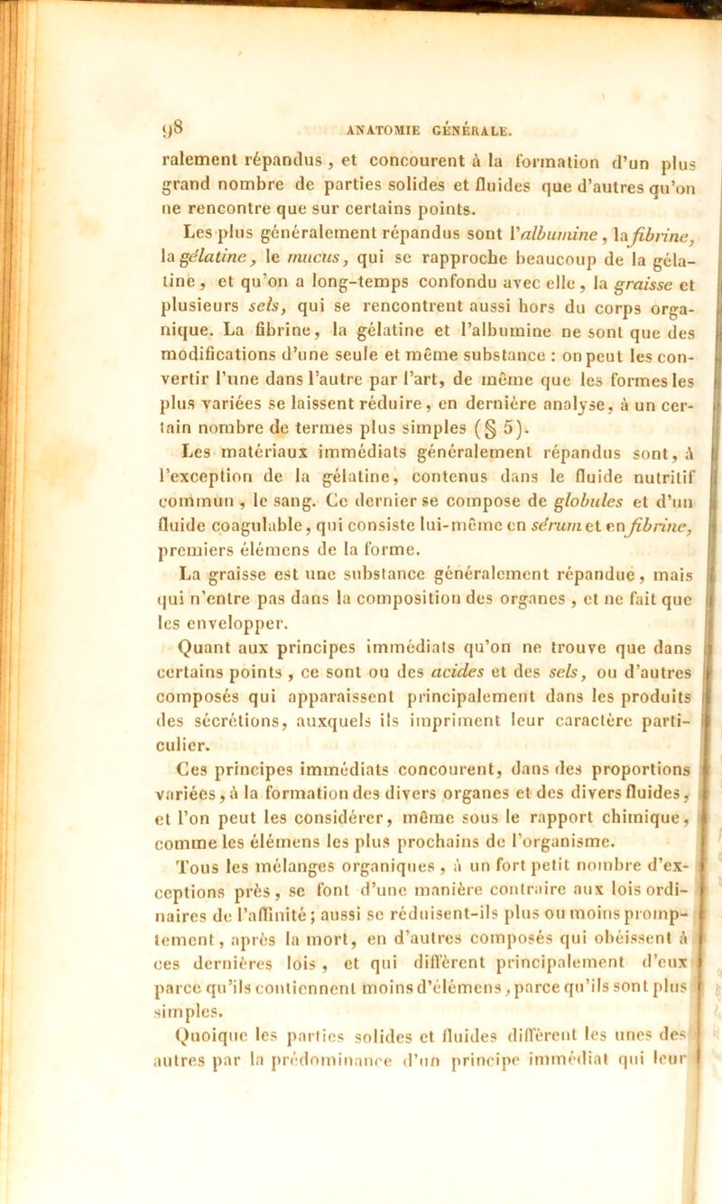 râlement répandus , et concourent à la formation d’un plus grand nombre de parties solides et fluides que d’autres qu’on ne rencontre que sur certains points. Les plus généralement répandus sont Y albumine, lafibrine, la gélatine, le mucus, qui se rapproche beaucoup de la géla- tine, et qu’on a long-temps confondu avec elle, la graisse et plusieurs sels, qui se rencontrent aussi hors du corps orga- nique. La fibrine, la gélatine et l’albumine ne sont que des modifications d’une seule et même substance : on peut les con- vertir l’une dans l’autre par l’art, de même que les formes les plus variées se laissent réduire, en dernière analyse, à un cer- tain nombre de termes plus simples (§ 5). Les matériaux immédiats généralement répandus sont, l’exception de la gélatine, contenus dans le fluide nutritif commun , le sang. Ce dernier se compose de globules et d’un fluide coagulable, qui consiste lui-même en sérum 11 en fibrine, premiers élémens de la forme. La graisse est une substance généralement répandue, mais qui n’cnlre pas dans la composition des organes , et ne fait que les envelopper. Quant aux principes immédiats qu’on ne trouve que dans certains points , ce sont ou des acides et des sels, ou d’autres composés qui apparaissent principalement dans les produits des sécrétions, auxquels ils impriment leur caractère parti- culier. Ces principes immédiats concourent, dans des proportions variées, à la formation des divers organes et des divers fluides, et l’on peut les considérer, même sous le rapport chimique, comme les élémens les plus prochains de l’organisme. Tous les mélanges organiques , à un fort petit nombre d’ex- ceptions près, sc font d’une manière contraire aux lois ordi- naires de l'affinité; aussi se réduisent-ils plus ou moins promp- tement, après la mort, en d’autres composés qui obéissent à ces dernières lois , et qui diffèrent principalement d’eux parce qu’ils contiennent moins d’élémens, parce qu’ils sont plus 1 simples. Quoique les parties solides et fluides diffèrent les unes des