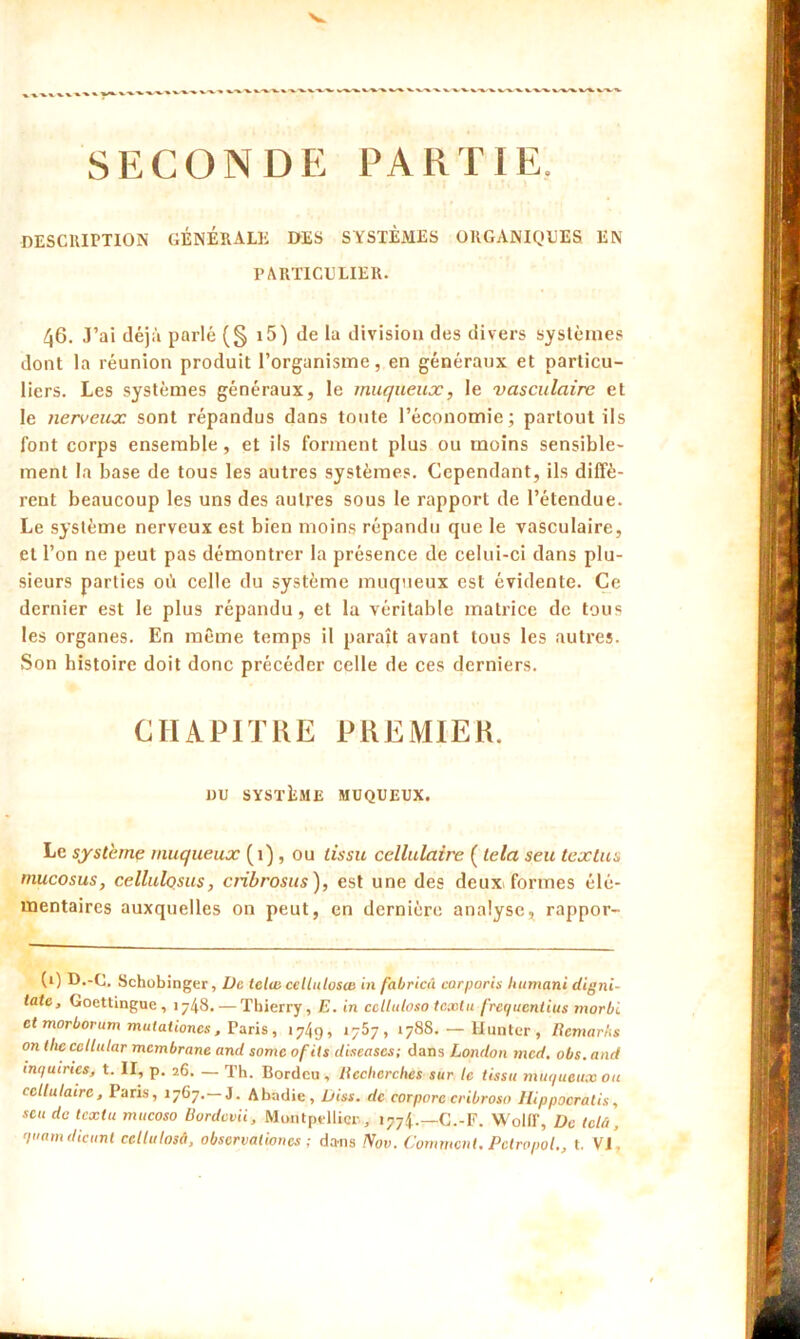 SECONDE PARTIE, DESCRIPTION GÉNÉRALE DES SYSTÈMES ORGANIQUES EN PARTICULIER. 46. J’ai déjà parlé (§ i5) de la division des divers systèmes dont la réunion produit l’organisme, en généraux et particu- liers. Les systèmes généraux, le muqueux, le vasculaire et le nerveux sont répandus dans toute l’économie; partout ils font corps ensemble, et ils forment plus ou moins sensible- ment la base de tous les autres systèmes. Cependant, ils diffè- rent beaucoup les uns des autres sous le rapport de l’étendue. Le système nerveux est bien moins répandu que le vasculaire, et l’on ne peut pas démontrer la présence de celui-ci dans plu- sieurs parties où celle du système muqueux est évidente. Ce dernier est le plus répandu, et la véritable matrice de tous les organes. En même temps il paraît avant tous les autres. Son histoire doit donc précéder celle de ces derniers. CHAPITRE PREMIER. »U SYSTÈME MUQUEUX. Le système muqueux (1) , ou tissu cellulaire ( lela seu textus mucosus, cellulosus, cribrosus), est une des deux formes élé- mentaires auxquelles on peut, en dernière analyse, rappor- (1) D.-C. Schobinger, De ietwceltulosce in fabricû corporis liumani digni- tatc, Goettinguc , 1748. — Thierry, E. in cetluloso tcxlu frequentius morbi et morbovum mutationcs, Paris, 1749, 1757, 1788. — limiter , Remarks on thecellular membrane and somc ofils diseases; dans London med. obs.and inquirics, t. II, p. 26. — Th. Bordcu , Recherches sur le tissu muqueux ou cellulaire, Paris, 1767.—J. Abadie, Diss. de corporc cribroso Ilippocralis, scu du tcxlu mucoso Uordcvii, Montpellier, 1774.—C.-F. Wolff, De tclü, quant dicunt cellulosâ, obscrvalioncs ; dans Nov. Comment. Pctropol., t. VI,