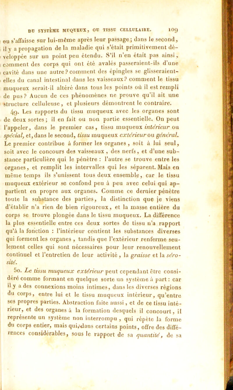 ou s’affaisse sur lui-même après leur passage; dans le second, il y a propagation de la maladie qui s’était primitivement dé- veloppée sur un point peu étendu. S’il n en était pas ainsi, comment des corps qui ont été avalés passeraient-ils d une . cavité dans une autre ? comment des épingles se glisseraient- , elles du canal intestinal dans les vaisseaux? cornaient le tissu muqueux serait-il altéré dans tous les points où il est rempli de pus? Aucun de ces phénomènes ne prouve qu’il ait une structure celluleuse, et plusieurs démontrent le contraire. /jq. Les rapports du tissu muqueux avec les organes sont de deux sortes; il en fait ou non partie essentielle. On peut l’appeler, dans le premier cas, tissu muqueux mtenéur ou spécial, et, dans le second, tissu muqueux extérieur ou général. Le premier contribue à former les organes, soit à lui seul, soit avec le concours des vaisseaux , des nerfs, et d’une sub- stance particulière qui le pénètre : l’autre se trouve entre les organes, et remplit les intervalles qui les séparent. Mais en même temps ils s’unissent tous deux ensemble, car le tissu muqueux extérieur se confond peu à peu avec celui qui ap- partient en propre aux organes. Comme ce dernier pénètre toute la substance des parties, la distinction que je viens d’établir n’a rien de bien rigoureux, et la masse entière du corps se trouve plongée dans le tissu muqueux. La différence la plus essentielle entre ces deux sortes de tissu n’a rapport qu’à la fonction : l’intérieur contient les substances diverses qui forment les organes , tandis que l’extérieur renferme seu- lement celles qui sont nécessaires pour leur renouvellement continuel et l’entretien de leur activité, la graisse et la séro- sité. 5o. Le tissu muqueux extérieur peut cependant être consi- déré comme formant en quelque sorte un système à part : car il y a des connexions moins intimes, dans les diverses régions du corps, entre lui et le tissu muqueux intérieur, qu’entre ses propres parties. Abstraction faite aussi, et de ce tissu inté- rieur, et des organes à la formation desquels il concourt, il représente un système non interrompu , qui répète la forme du corps entier, mais qui^lans certains points, offre des diffé- icnces considérables, sous le rapport de sa quantité, de sa