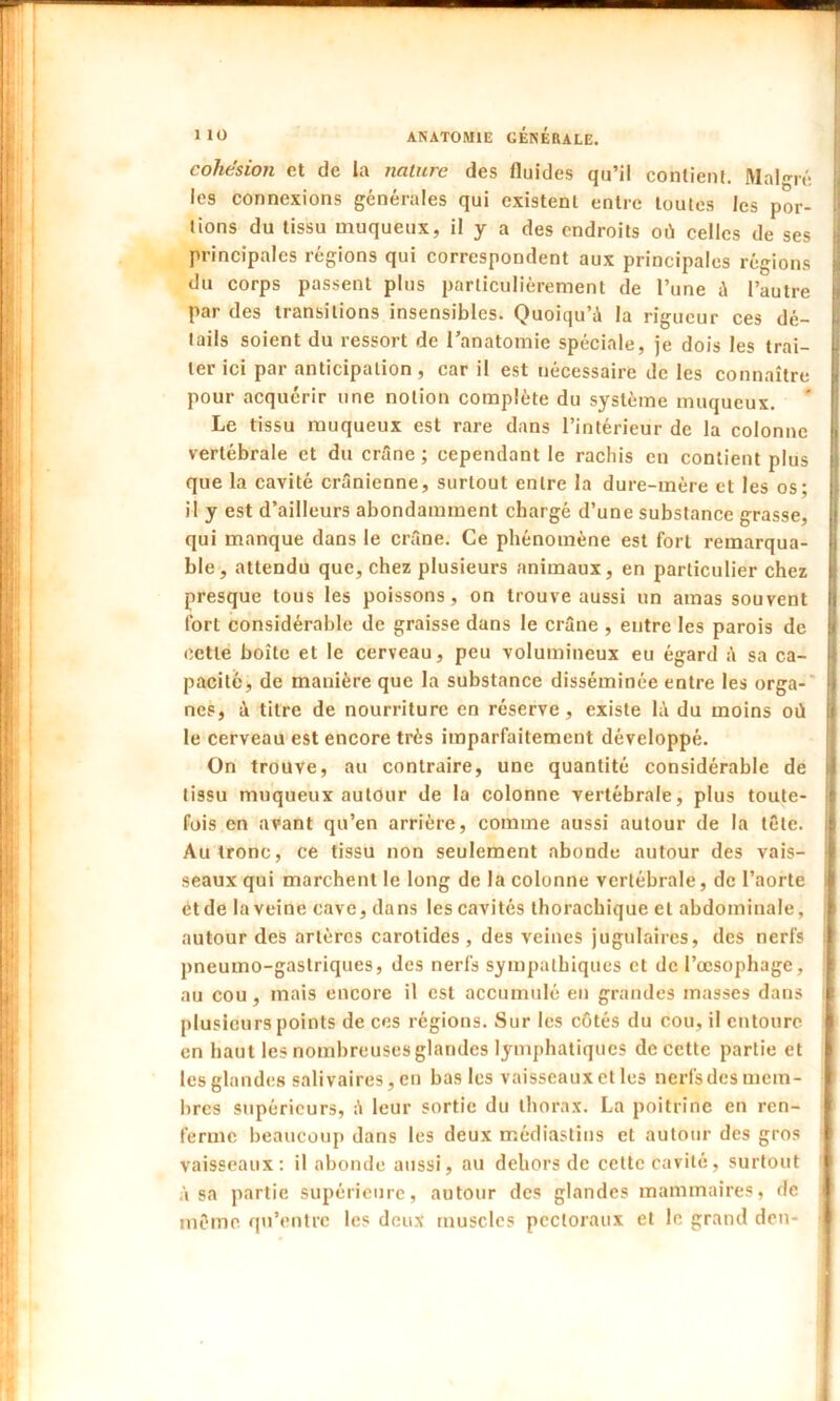 cohésion et de la nature des fluides qu’il contient. Malgré les connexions générales qui existent entre toutes les por- tions du tissu muqueux, il y a des endroits où celles de ses principales régions qui correspondent aux principales régions du corps passent plus particuliérement de l’une à l’autre par des transitions insensibles. Quoiqu’à la rigueur ces dé- tails soient du ressort de l’anatomie spéciale, je dois les trai- ter ici par anticipation , car il est nécessaire de les connaître pour acquérir une notion complète du système muqueux. Le tissu muqueux est rare dans l’intérieur de la colonne vertébrale et du crâne ; cependant le rachis en contient plus que la cavité crânienne, surtout entre la dure-mère et les os: il y est d’ailleurs abondamment chargé d’une substance grasse, qui manque dans le crâne. Ce phénomène est fort remarqua- ble, attendu que, chez plusieurs animaux, en particulier chez presque tous les poissons, on trouve aussi un amas souvent fort considérable de graisse dans le crâne , entre les parois de cette boîte et le cerveau, peu volumineux eu égard â sa ca- pacité, de manière que la substance disséminée entre les orga- nes, à titre de nourriture en réserve, existe là du moins où le cerveau est encore très imparfaitement développé. On trouve, au contraire, une quantité considérable de tissu muqueux autour de la colonne vertébrale, plus toute- fois en avant qu’en arrière, comme aussi autour de la tête. Au tronc, ce tissu non seulement abonde autour des vais- seaux qui marchent le long de la colonne vertébrale, de l’aorte et de la veine cave, dans les cavités thorachique cl abdominale, autour des artères carotides, des veines jugulaires, des nerfs pneumo-gastriques, des nerfs sympathiques et de l’œsophage, au cou, mais encore il est accumulé en grandes masses dans plusieurs points de ces régions. Sur les côtés du cou, il entoure en haut les nombreuses glandes lymphatiques de cette partie et les glandes salivaires, en bas les vaisseaux et les nerfs des mem- bres supérieurs, à leur sortie du thorax. La poitrine en ren- ferme beaucoup dans les deux médiastins et autour des gros vaisseaux: il abonde aussi, au dehors de cette cavité, surtout à sa partie supérieure, autour des glandes mammaires, de même qu’entre les deux muscles pectoraux et le grand den-