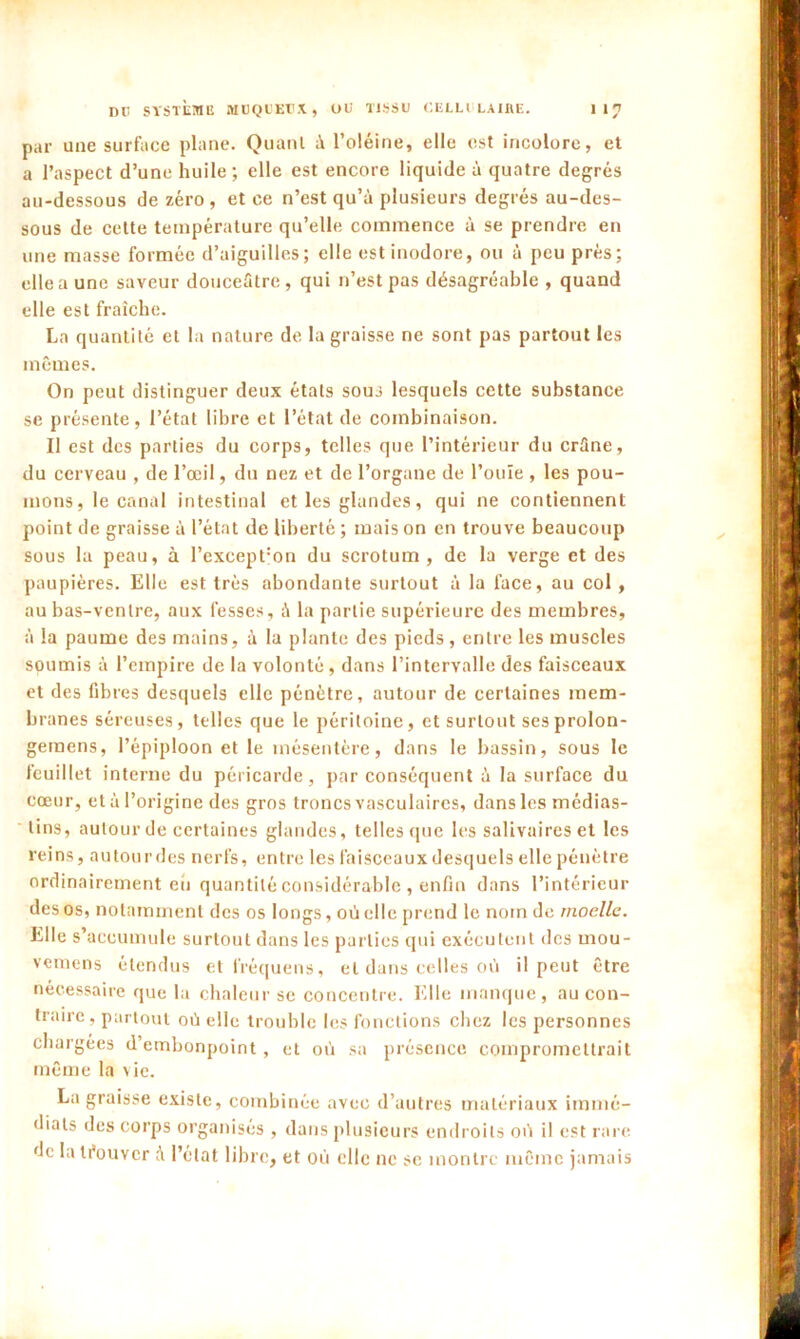 par une surface plane. Quant à l’oléine, elle est incolore, et a l’aspect d’une huile ; elle est encore liquide à quatre degrés au-dessous de zéro , et ce n’est qu’à plusieurs degrés au-des- sous de cette température qu’elle commence à se prendre en une masse formée d’aiguilles; elle est inodore, ou à peu prés; elle a une saveur douceâtre, qui n’est pas désagréable , quand elle est fraîche. La quantité et la nature de la graisse ne sont pas partout les mêmes. On peut distinguer deux étals sous lesquels cette substance se présente, l’état libre et l’état de combinaison. Il est des parties du corps, telles que l’intérieur du crâne, du cerveau , de l’œil, du nez et de l’organe de l’ouïe , les pou- mons, le canal intestinal et les glandes, qui ne contiennent point de graisse à l’état de liberté ; mais on en trouve beaucoup sous la peau, à l’except:on du scrotum, de la verge et des paupières. Elle est très abondante surtout à la face, au col , au bas-ventre, aux fesses, à la partie supérieure des membres, à la paume des mains, la plante des pieds , entre les muscles soumis à l’empire de la volonté, dans l’intervalle des faisceaux et des fibres desquels elle pénètre, autour de certaines mem- branes séreuses, telles que le péritoine, et surtout sesprolon- gemens, l’épiploon et le mésentère, dans le bassin, sous le feuillet interne du péricarde, par conséquent à la surface du cœur, et à l’origine des gros troncs vasculaires, dans les médias- lins, autour de certaines glandes, telles que les salivaires et les reins, autourdes nerfs, entre les faisceaux desquels elle pénètre ordinairement eh quantité considérable , enfin dans l’intérieur des os, notamment des os longs, où elle prend le nom de moelle. Elle s’accumule surtout dans les parties qui exécutent des mou- vemens étendus et l'réquens, et dans celles où il peut être nécessaire que la chaleur se concentre. Elle manque, au con- traire, partout où elle trouble les fonctions chez les personnes chargées d’embonpoint , et où sa présence compromettrait même la vie. La graisse existe, combinée avec d’autres matériaux immé- diats des corps organisés , dans plusieurs endroits où il est rare de la trouver â l’état libre, et où elle ne se montre même jamais