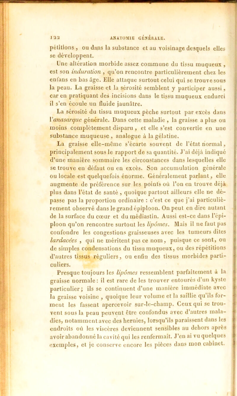 pétitions , ou dans la substance et au voisinage desquels elles se développent. Une altération morbide assez commune du tissu muqueux , est son induration , qu’on rencontre particulièrement chez les enl'ans en bas âge. Elle attaque surtout celui qui se trouve sous la peau. La graisse et la sérosité semblent y participer aussi, car en pratiquant des incisions dans le tissu muqueux endurci il s’en écoule un fluide jaunâtre. La sérosité du tissu muqueux pèche surtout par excès dans Vanasarque générale. Dans cette maladie , la graisse a plus ou moins complètement disparu , et elle s’est convertie en une substance muqueuse , analogue à la gélatine. La graisse elle-même s’écarte souvent de l’état normal, principalement sous le rapport de sa quantité. J’ai déjà indiqué d’une manière sommaire les circonstances dans lesquelles elle se trouve en défaut ou en excès. Son accumulation générale ou locale est quelquefois énorme. Généralement parlant, elle augmente de préférence sur les points où l’on en trouve déjà plus dans l’état de santé , quoique partout ailleurs elle ne dé- passe pas la proportion ordinaire : c’est ce que j’ai particuliè- rement observé dans le grand épiploon. On peut en dire autant de la surface du cœur et du médiastin. Aussi est-ce dans l’épi- ploon qu’on rencontre surtout les lipomes. Mais il ne faut pas confondre les congestions graisseuses avec les tumeurs dites larcLacécs , qui ne méritent pas ce nom, puisque ce sont, ou de simples condensations du tissu muqueux, ou des répétitions d’autres tissus réguliers, ou enfin des tissus morbides parti- culiers. Presque toujours les lipomes ressemblent parfaitement à la graisse normale: il est rare de les trouver entourés d’un kyste particulier; ils se continuent d’une manière immédiate avec la graisse voisine , quoique leur volume et la saillie qu’ils for- ment les fassent apercevoir sur-le-champ. Ceux qui se trou- vent sous la peau peuvent être confondus avec d’autres mala- dies, notamment avec des hernies, lorsqu’ils paraissent dans les endroits où les viscères deviennent sensibles au dehors après avoir abandonné la cavité qui les renfermait. J’en ai vu quelques exemples, et je conserve encore les pièces daus mon cabinet.