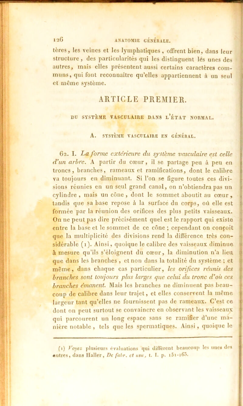 tères, les veines et les lymphatiques, offrent bien, dans leur structure, des particularités qui les distinguent les unes des autres, mais elles présentent aussi certains caractères com- muns, qui font reconnaître qu’elles appartiennent à un seul et même système. ARTICLE PREMIER. DU SYSTEME VASCULAIRE DANS l’ÜTAT NORMAL. A. SYSTÈME VASCULAIRE EN GÉNÉRAL. 62. I. La forme extérieure du système vasculaire est celle d’un arbre. A partir du cœur, il se partage peu à peu en troncs, branches, rameaux et ramifications, dont le calibre va toujours en diminuant. Si l’on se figure toutes ces divi- sions réunies en un seul grand canal, on n’obtiendra pas un cylindre, mais un cône, dont le sommet aboutit au cœur, tandis que sa base repose à la surface du corps, où elle est formée par la réunion des orifices des plus petits vaisseaux. On ne peut pas dire précisément quel est le rapport qui existe entre la base et le sommet de ce cône ; cependant on conçoit que la multiplicité des divisions rend la différence très con- sidérable (1). Ainsi, quoique le calibre des vaisseaux diminue à mesure qu’ils s’éloignent du cœur, la diminution n’a lieu, que dans les branches , et non dans la totalité du système ; et même, dans chaque cas particulier, les orifices réunis des branches sont toujours plus larges que celui du tronc d’où ces branches émanent. Mais les branches ne diminuent pas beau- coup de calibre dans leur trajet, et elles conservent la même largeur tant qu’elles ne fournissent pas de rameaux. C’est ce dont on peut surtout se convaincre en observant les vaisseaux qui parcourent un long espace sans se ramifier d’une ma- nière notable , tels que les spermatiques. Ainsi, quoique le (1) Voyez plusieurs évaluations qui diffèrent beaucoup tes une* des autres, dans Haller, De fabr. et tisu, t. I. p. t5i-i63.