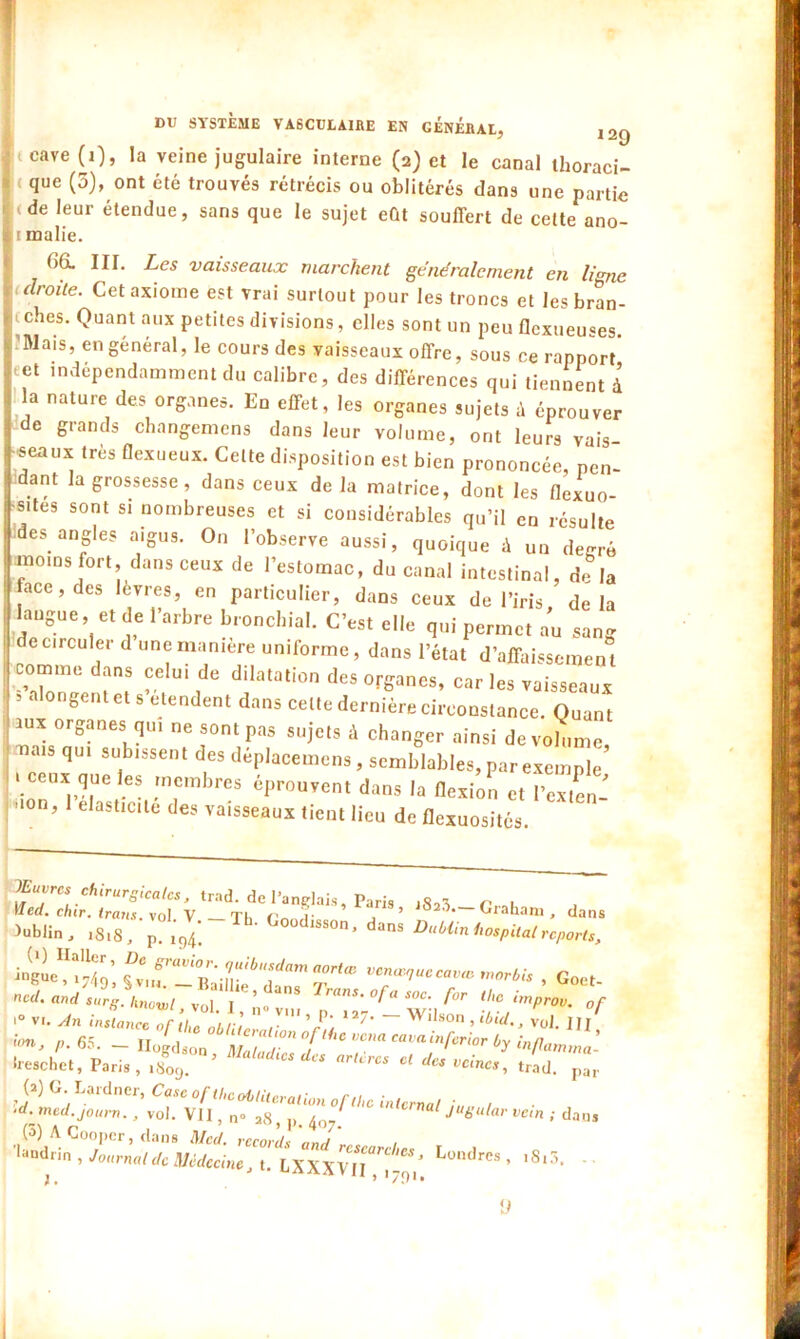 cave (0, la veine jugulaire interne (2) et le canal thoraci- ( {lue (5)> ont été trouvés rétrécis ou oblitérés dans une partie .de leur étendue, sans que le sujet eût souffert de cette ano- i malie. (iG. III. Les vaisseaux marchent généralement en ligne droite. Cet axiome est vrai surtout pour les troncs et les bran- ches. Quant aux petites divisions, elles sont un peu flexueuses. ’Wais, en général, le cours des vaisseaux offre, sous ce rapport' eet indépendamment du calibre, des différences qui tiennent à la nature des organes. En effet, les organes sujets à éprouver de grands changemens dans leur volume, ont leurs vais ■seaux très flexueux. Celte disposition est bien prononcée, pen- dant la grossesse, dans ceux de la matrice, dont les flexuo •sites sont si nombreuses et si considérables qu’il en résulte des angles aigus. On l’observe aussi, quoique à un degré moins fort, dans ceux de l’estomac, du canal intestinal, de la face, des lèvres, en particulier, dans ceux de l’iris delà langue, et de l’arbre bronchial. C’est elle qui permet au sang e circuler d une maniéré uniforme, dans l’état d’affaissement comme dans celui de dilatation des organes, car les vaisseaux 5 8 et S eUindent dans cette dernière circonstance. Quant aux organes qu, ne sont pas sujets à changer ainsi devohime mais qui subissent des déplacemens, semblables, par exemple’ ceux que les membres éprouvent dans la flexion et l’exten- ' °n, 1 eIastlc,te des vaisseaux tient lieu de flexuosités lEuvrcs chirurgicales, trad. de l’anglais, Paris iSo^ n i \Ied. chir. traits, vol V Th Cnn r , ’ Craharn dans Dublin , lSl8, p Tb- Goodisson, dans Dublin hospital reports, ncd. and surS\nowl ®a,l ,e’^ns Trans. ofa soc. for the impnv. 0f - V,. stn inL^o Z  r*’L ”7* - Wilson,J* u°/ !°n> P• 65. - Ilogdson Z la Z T T* **'*** h treschet, Paris , ,80c, * 'XS Cl des vcinc', trad. par Lomltt», ,8,5. ..