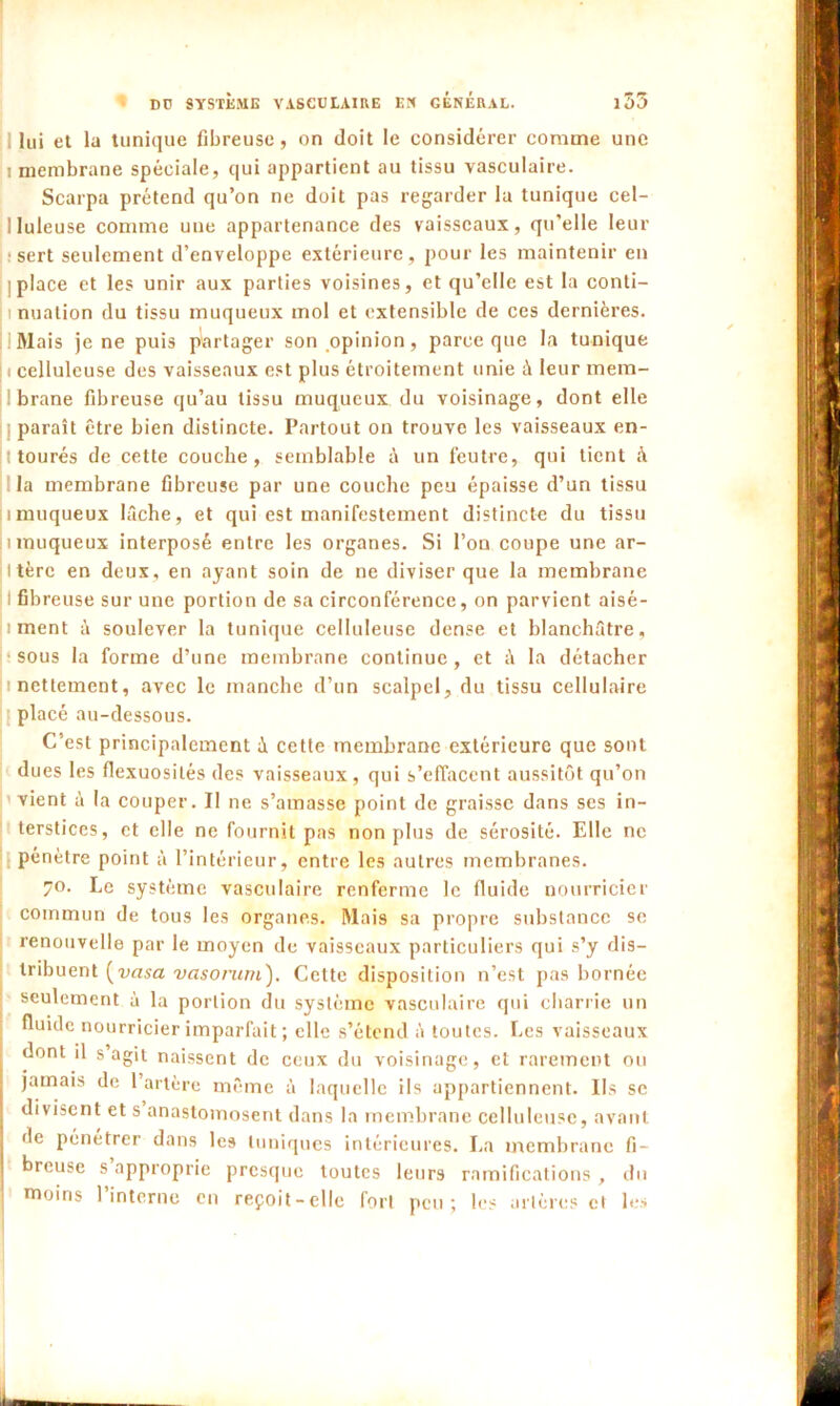 lui et la tunique fibreuse, on doit le considérer comme une 1 membrane spéciale, qui appartient au tissu vasculaire. Scarpa prétend qu’on ne doit pas regarder la tunique cel- lluleuse comme une appartenance des vaisseaux, qu'elle leur : sert seulement d’enveloppe extérieure, pour les maintenir en I place et les unir aux parties voisines, et qu’elle est la conti- i i nuation du tissu muqueux mol et extensible de ces dernières. Mais je ne puis partager son opinion, parce que la tunique i celluleuse des vaisseaux est plus étroitement unie à leur mem- brane fibreuse qu’au tissu muqueux du voisinage, dont elle paraît être bien distincte. Partout on trouve les vaisseaux en- jîtourés de cette couche, semblable ù un feutre, qui tient à la membrane fibreuse par une couche peu épaisse d’un tissu imuqueux lâche, et qui est manifestement distincte du tissu i muqueux interposé entre les organes. Si l’on coupe une ar- i tèrc en deux, en ayant soin de ne diviser que la membrane I fibreuse sur une portion de sa circonférence, on parvient aisé- i ment à soulever la tunique celluleuse dense et blanchâtre, sous la forme d’une membrane continue, et à la détacher ;i nettement, avec le manche d’un scalpel, du tissu cellulaire placé au-dessous. C’est principalement à cette membrane extérieure que sont dues les flexuosités des vaisseaux, qui s’effacent aussitôt qu’on vient à la couper. Il ne s’amasse point de graisse dans ses in- terstices, et elle ne fournit pas non plus de sérosité. Elle ne pénètre point à l’intérieur, entre les autres membranes. 70. Le système vasculaire renferme le fluide nourricier commun de tous les organes. Mais sa propre substance se renouvelle par le moyen de vaisseaux particuliers qui s’y dis- tribuent (vasa vasorum). Cette disposition n’est pas bornée seulement à la portion du système vasculaire qui charrie un fluide nourricier imparfait ; elle s’étend à toutes. Les vaisseaux dont il s agit naissent de ceux du voisinage, et rarement ou jamais de 1 artère même à laquelle ils appartiennent. Ils se divisent et s anastomosent dans la membrane celluleuse, avant de pénétrer dans les tuniques intérieures. La membrane fi- breuse s approprie presque toutes leurs ramifications , du moins l’interne en reçoit-elle fort peu; les artères et les