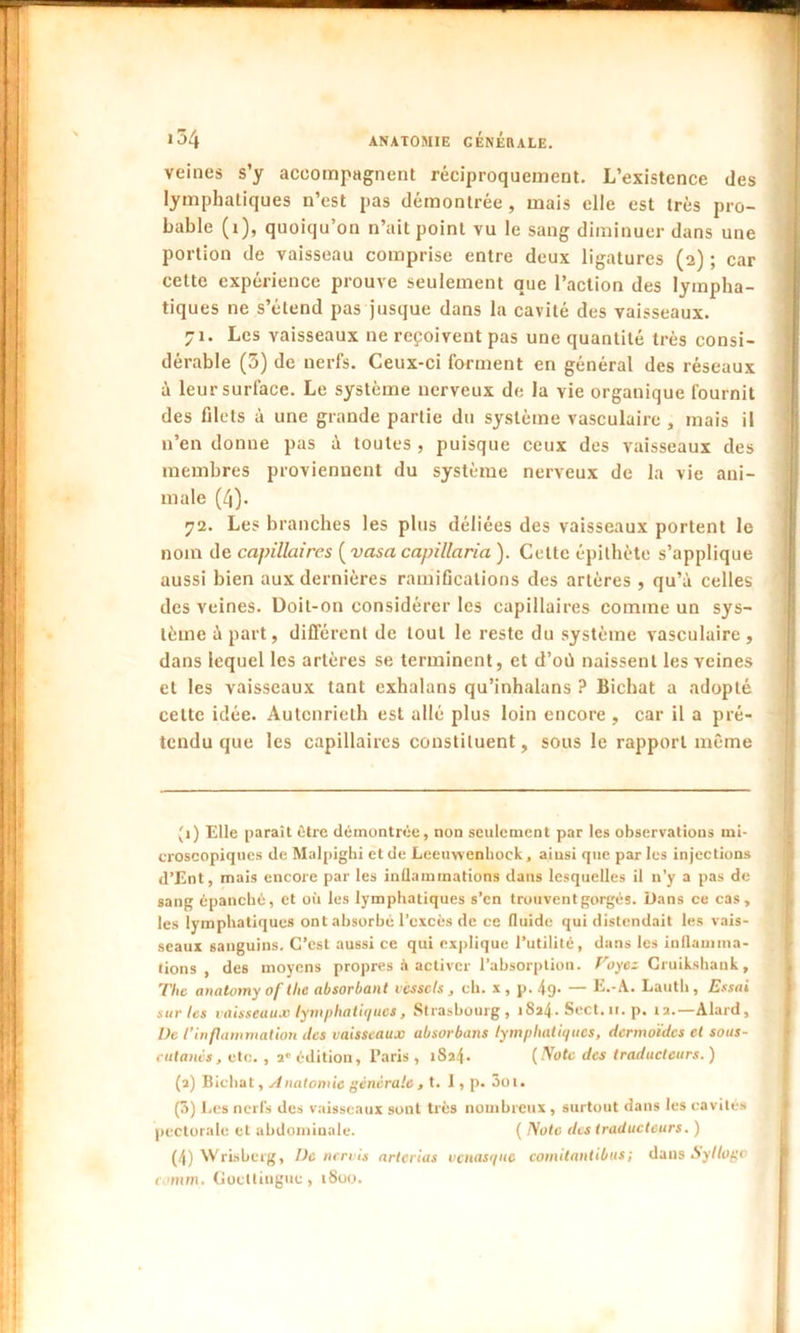 veines s’y accompagnent réciproquement. L’existence des lymphatiques n’est pas démontrée , mais elle est très pro- bable (i), quoiqu’on n’ait point vu le sang diminuer dans une portion de vaisseau comprise entre deux ligatures (2) ; car celte expérience prouve seulement que l’action des lympha- tiques ne s’étend pas jusque dans la cavité des vaisseaux. 71. Les vaisseaux ne reçoivent pas une quantité très consi- dérable (3) de nerfs. Ceux-ci forment en général des réseaux à leur surface. Le système nerveux de la vie organique fournit des filets à une grande partie du système vasculaire , mais il n’en donne pas à toutes , puisque ceux des vaisseaux des membres proviennent du système nerveux de la vie ani- male (4). 72. Les branches les plus déliées des vaisseaux portent le nom de capillaires ( vasa capillaria ). Celte épithète s’applique aussi bien aux dernières ramifications des artères , qu’à celles des veines. Doit-on considérer les capillaires comme un sys- tème à part, différent de tout le reste du système vasculaire , dans lequel les artères se terminent, et d’où naissent les veines et les vaisseaux tant exhalans qu’inhalans ? Bichat a adopté cette idée. Autenrieth est allé plus loin encore , car il a pré- tendu que les capillaires constituent, sous le rapport même (1) Elle paraît être démontrée, non seulement par les observations mi- croscopiques de Malpighi et de Leeuwenhock, ainsi que parles injections d’Ent, mais encore par les inflammations dans lesquelles il n’y a pas de sang épanché, et où les lymphatiques s’en trouvent gorgés. Dans ce cas, les lymphatiques ont absorbé l’excès de ce fluide qui distendait les vais- seaux sanguins. C’est aussi ce qui explique l’utilité, dans les inflamma- tions , des moyens propres à activer l’absorption. Voyez Cruikshank, The anatomy of tlie absorbant vcsscls , ch. x, p. 49- — E.-A. Lauth , Essai sur les vaisseaux lymphatiques, Strasbourg, i8a4- Sect. 11. p. 12.—Alard, Ve l'inflammation tics vaisseaux absorbons lymphatiques, dermoïdes et sous- cutanés, etc. , 2' édition, Paris , iSa4* (Note des traducteurs. ) (2) Bichat, Anatomie générale , t. I, p. Sot. (3) Les nerfs des vaisseaux sont très nombreux , surtout dans les cavités pectorale et abdominale. ( Note des traducteurs. ) (4) Wrisberg, Ve nervis artcrias venasque comitantibus; dans Syllogo c onm. Goctlingue , 1800.