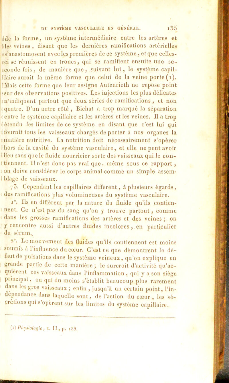 i ddc la forme, un système intermédiaire entre les artères et les veines, disant que les dernières ramifications artérielles 's’anastomosent avec les premières de ce système, et que celles- cci se réunissent en troncs, qui se ramifient ensuite une se- cconde fois, de manière que, suivant lui, le système capil- laire aurait la même forme que celui de la veine porte (i). Mais cette forme que leur assigne Autenrieth ne repose point -sur des observations positives. Les injections les plus délicates m’indiquent partout que deux séries de ramifications, et non quatre. D’un autre côté , Bichal a trop marqué la séparation entre le système capillaire et les artères et les veines. Il a trop étendu les limites de ce système en disant que c’est lui qui fournit tous les vaisseaux chargés de porter à nos organes la imatière nutritive. La nutrition doit nécessairement s’opérer hors de la cavité du système vasculaire, et elle ne peut avoir lieu sans que le fluide nourricier sorte des vaisseaux qui le con- t tiennent. Il n’est donc pas vrai que, même sous ce rapport, on doive considérer le corps animal comme un simple assem- blage de vaisseaux. 75. Cependant les capillaires diffèrent, à plusieurs égards, des ramifications plus volumineuses du système vasculaire. i°. Ils en diffèrent par la nature du fluide qu’ils contien- nent. Ce n’est pas du sang qu’on y trouve partout, comme dans les grosses ramifications des artères et des veines ; on y rencontre aussi d’autres fluides incolores , en particulier du sérum.. 2'. Le mouvement des fluides qu’ils contiennent est moins soumis a l’influence du cœur. C’est ce que démontrent le dé- faut de pulsations dans le système veineux, qu’on explique en grande partie de cette manière ; le surcroît d’activité qu’ac- quièrent ces vaisseaux dans l’inflammation, qui y a son siège principal, ou qui du moins s’établit beaucoup plus rarement dans les gros vaisseaux; enfin , jusqu’à un certain point, l’in- dépendance dans laquelle sont, de l’action du cœur , les sé- crétions qui s opèreut sur les limites du système capillaire. (1) Physiologie, t. II, p. i38