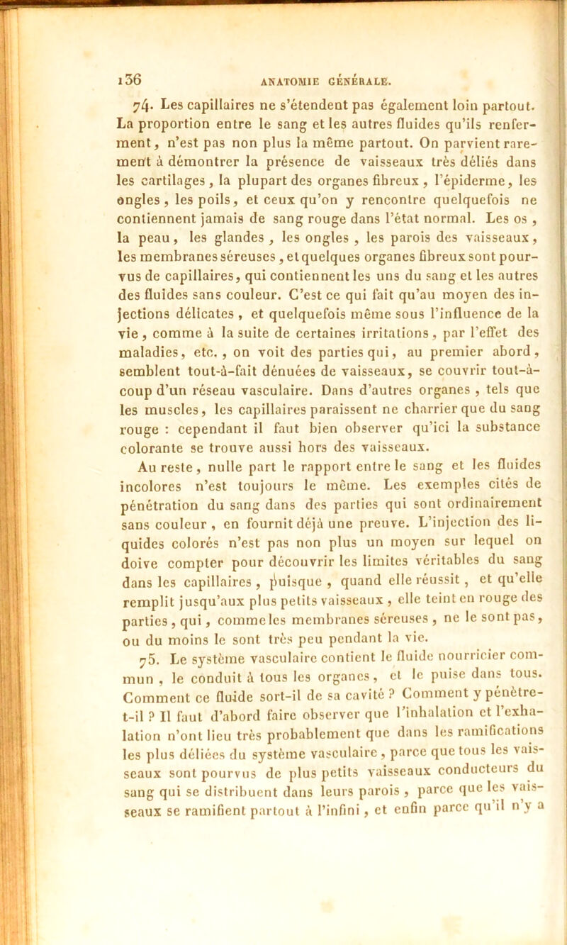 74* Les capillaires ne s’étendent pas également loin partout. La proportion entre le sang et les autres fluides qu’ils renfer- ment, n’est pas non plus la même partout. On parvient rare- ment à démontrer la présence de vaisseaux très déliés dans les cartilages, la plupart des organes fibreux , l’épiderme, les ongles, les poils, et ceux qu’on y rencontre quelquefois ne contiennent jamais de sang rouge dans l’état normal. Les os , la peau, les glandes , les ongles , les parois des vaisseaux, les membranes séreuses, et quelques organes Gbreux sont pour- vus de capillaires, qui contiennent les uns du sang et les autres des fluides sans couleur. C’est ce qui fait qu’au moyen des in- jections délicates , et quelquefois même sous l’influence de la vie, comme à la suite de certaines irritations, par l’effet des maladies, etc., on voit des parties qui, au premier abord, semblent tout-à-fait dénuées de vaisseaux, se couvrir tout-à- coup d’un réseau vasculaire. Dans d’autres organes , tels que les muscles, les capillaires paraissent ne charrier que du sang rouge : cependant il faut bien observer qu’ici la substance colorante se trouve aussi hors des vaisseaux. Au reste, nulle part le rapport entre le sang et les fluides incolores n’est toujours le même. Les exemples cités de pénétration du sang dans des parties qui sont ordinairement sans couleur , en fournit déjà une preuve. L’injection des li- quides colorés n’est pas non plus un moyen sur lequel on doive compter pour découvrir les limites véritables du sang dans les capillaires , puisque , quand elle réussit , et qu’elie remplit jusqu’aux plus petits vaisseaux , elle teint en rouge des parties, qui, comme les membranes séreuses, ne le sont pas, ou du moins le sont très peu pendant la vie. ^5. Le système vasculaire contient le fluide nourricier com- mun , le conduit à tous les organes, cl le puise dans tous. Comment ce fluide sort-il de sa cavité ? Comment y pénètre- t-il ? Il faut d’abord faire observer que l’inhalation et l’exha- lation n’ont lieu très probablement que dans les ramifications les plus déliées du système vasculaire, parce que tous les vais- seaux sont pourvus de plus petits vaisseaux conducteuis du sang qui se distribuent dans leurs parois , parce que les vais- seaux se ramifient partout à l’infini, et enfin parce qu il n y a