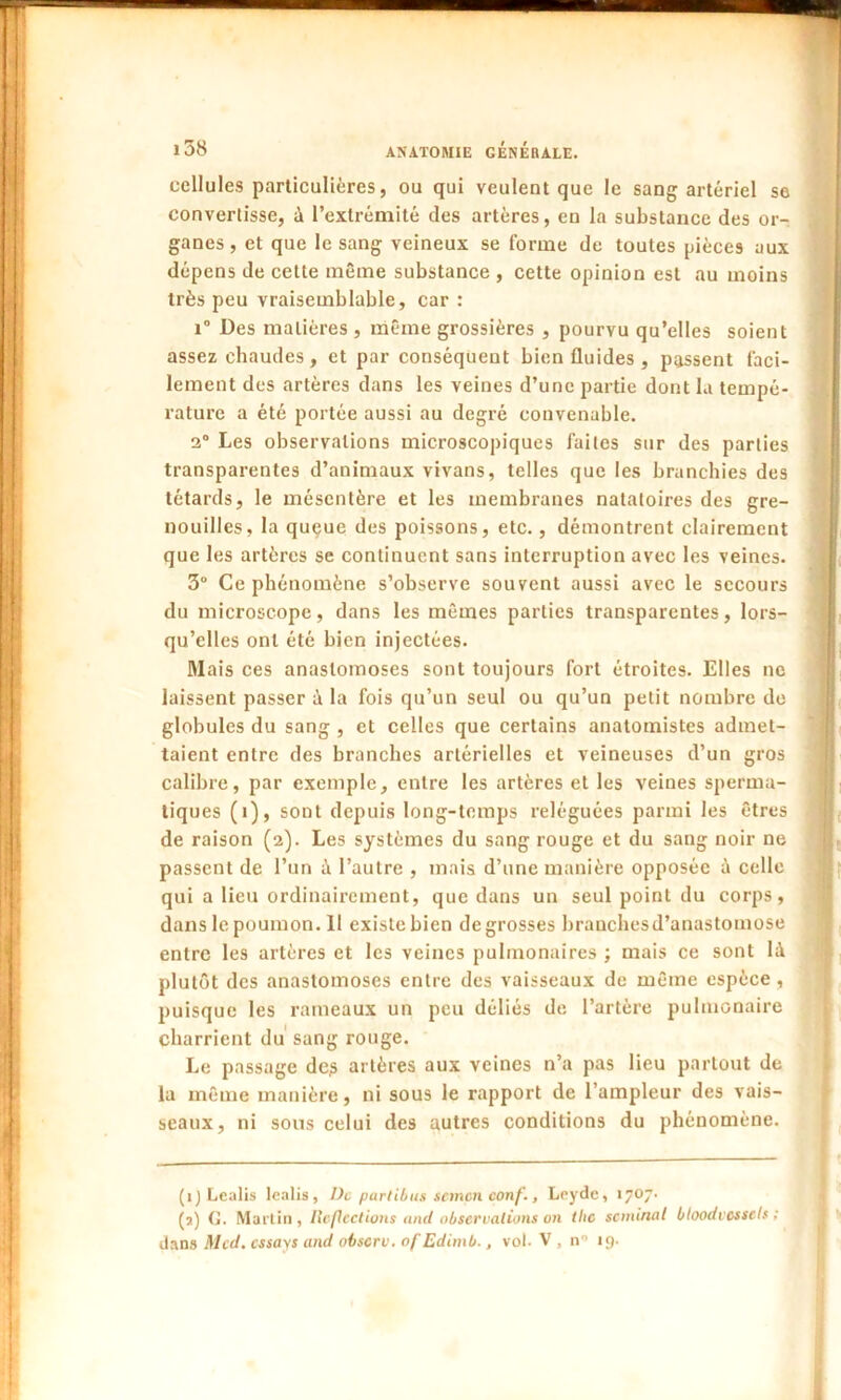 cellules particulières, ou qui veulent que le sang artériel se convertisse, à l’extrémité des artères, en la substance des or- ganes , et que le sang veineux se forme de toutes pièces aux dépens de cette même substance , cette opinion est au moins très peu vraisemblable, car : 1° Des matières , même grossières , pourvu qu’elles soient assez chaudes, et par conséquent bien fluides, passent faci- lement des artères dans les veines d’une partie dont la tempé- rature a été portée aussi au degré convenable. 2° Les observations microscopiques faites sur des parties transparentes d’animaux vivans, telles que les branchies des têtards, le mésentère et les membranes natatoires des gre- nouilles, la queue des poissons, etc., démontrent clairement que les artères se continuent sans interruption avec les veines. 3° Ce phénomène s’observe souvent aussi avec le secours du microscope, dans les mêmes parties transparentes, lors- qu’elles ont été bien injectées. Mais ces anastomoses sont toujours fort étroites. Elles ne laissent passer à la fois qu’un seul ou qu’un petit nombre do globules du sang , et celles que certains anatomistes admet- taient entre des branches artérielles et veineuses d’un gros calibre, par exemple, entre les artères et les veines sperma- tiques (i), sont depuis long-temps reléguées parmi les êtres de raison (2). Les systèmes du sang rouge et du sang noir ne passent de l’un à l’autre , mais d’une manière opposée à celle qui a lieu ordinairement, que dans un seul point du corps, danslepoumon.il existe bien de grosses branches d’anastomose entre les artères et les veines pulmonaires ; mais ce sont là plutôt des anastomoses entre des vaisseaux de même espèce , puisque les rameaux un peu déliés de l’artère pulmonaire charrient du sang rouge. Le passage de? artères aux veines n’a pas lieu partout de la même manière, ni sous le rapport de l’ampleur des vais- seaux, ni sous celui des autres conditions du phénomène. (1) Lealis lealis, De parlibus semen conf., Leydc, 1707. (2) G. Martin, Reflcct ions and observations on the séminal bloodvossets ; dans Med. essays and observ. of Edimb., vol. V , n° 19.