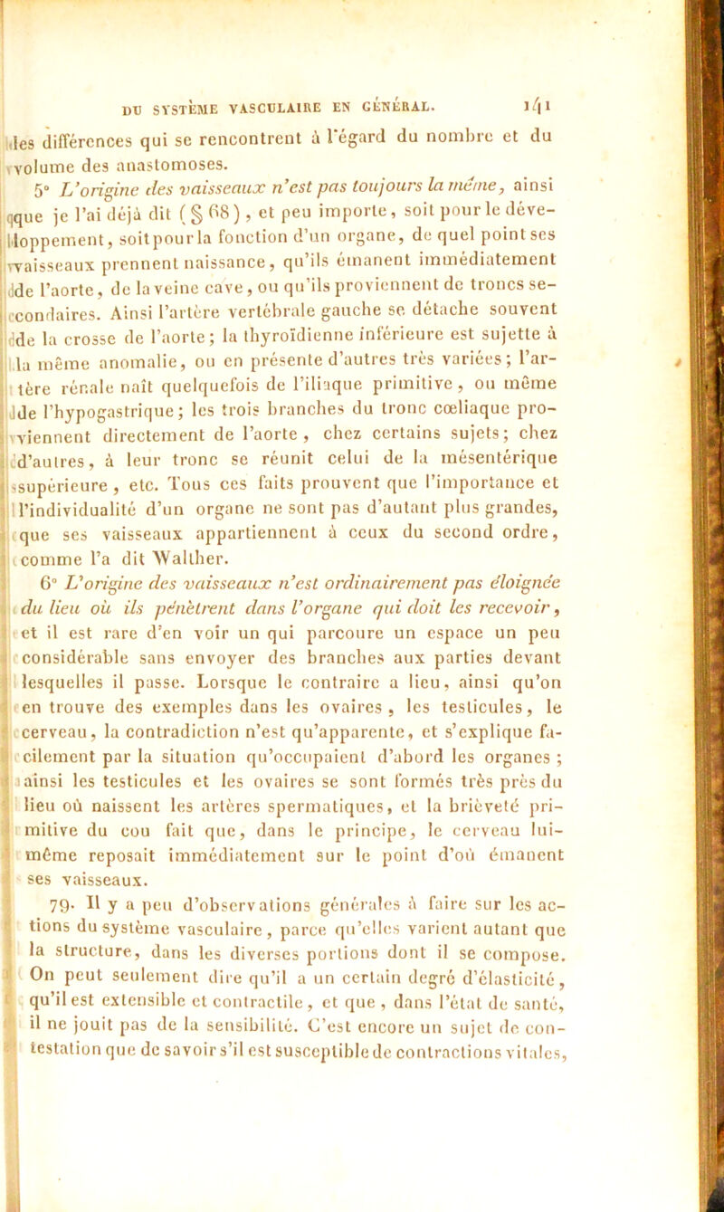 ,{e9 différences qui se rencontrent à l'égard du nombre et du volume des anastomoses. 5° L’origine des vaisseaux n’est pas toujours la meme, ainsi qque je l’ai déjà dit ( § 68 ), et peu importe, soit pour le déve- loppement, soitpour la fonction d’un organe, de quel point ses waisseaux prennent naissance, qu ils émanent immédiatement ,Jde l’aorte, de la veine cave, ou qu’ils proviennent de troncs se- econd aires. Ainsi l’artère vertébrale gauche se. détache souvent dde la crosse de l’aorte; la thyroïdienne inférieure est sujette à la même anomalie, ou en présente d’autres très variées; l’ar- tère rénale naît quelquefois de l’iliaque primitive, ou même Jde l’hypogastrique ; les trois branches du tronc cœliaque pro- wiennent directement de l’aorte, chez certains sujets; chez cd’aulres, à leur tronc se réunit celui de la mésentérique •.supérieure , etc. Tous ces faits prouvent que l’importance et 1 l’individualité d’un organe ne sont pas d’autant plus grandes, rque ses vaisseaux appartiennent à ceux du second ordre, icomme l’a dit >VaIlher. 6° L’origine des vaisseaux n’est ordinairement pas éloignée du lieu où ils pénètrent dans l’organe qui doit les recevoir, et il est rare d’en voir un qui parcoure un espace un peu considérable sans envoyer des branches aux parties devant lesquelles il passe. Lorsque le contraire a lieu, ainsi qu’on * en trouve des exemples dans les ovaires, les testicules, le cerveau, la contradiction n’est qu’apparente, et s’explique fa- cilement par la situation qu’occupaient d’abord les organes; (ainsi les testicules et les ovaires se sont formés très près du lieu où naissent les artères spermatiques, et la brièveté pri- mitive du cou fait que, dans le principe, le cerveau lui- même reposait immédiatement sur le point d’où émanent ses vaisseaux. 79. Il y a peu d’observations générales à faire sur les ac- tions du système vasculaire, parce qu’elles varient autant que la structure, dans les diverses portions dont il se compose. ( On peut seulement dire qu’il a un certain degré d’élasticité, qu’il est extensible et contractile , et que , dans l’état de santé, il ne jouit pas de la sensibilité. C’est encore un sujet de con- testation que de savoir s’il est susceptible de contractions vitales,