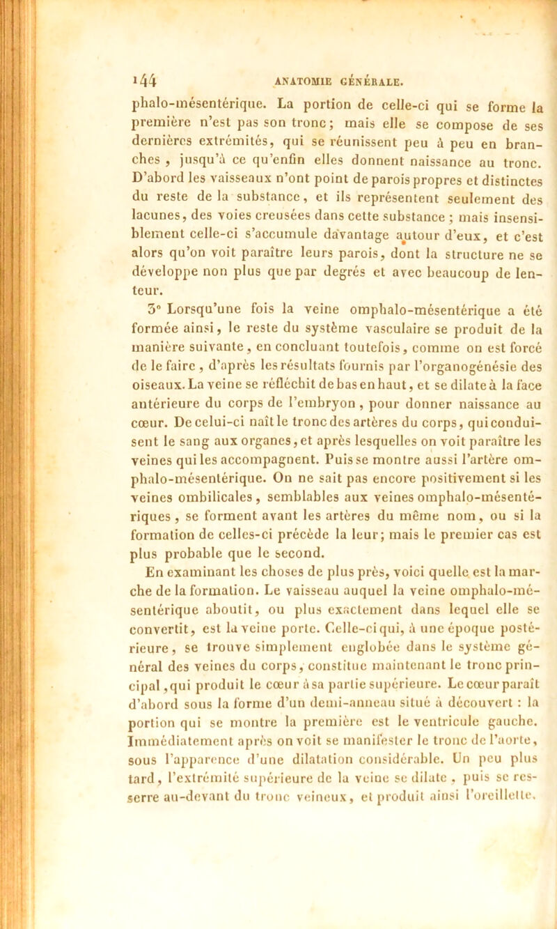 phalo-mésentérique. La portion de celle-ci qui se forme la première n’est pas son tronc; mais elle se compose de ses dernières extrémités, qui se réunissent peu ù peu en bran- ches , jusqu’ù ce qu’enfin elles donnent naissance au tronc. D’abord les vaisseaux n’ont point de parois propres et distinctes du reste delà substance, et ils représentent seulement des lacunes, des voies creusées dans cette substance ; mais insensi- blement celle-ci s’accumule davantage autour d’eux, et c’est alors qu’on voit paraître leurs parois, dont la structure ne se développe non plus que par degrés et avec beaucoup de len- teur. 3° Lorsqu’une fois la veine omphalo-mésentérique a été formée ainsi, le reste du système vasculaire se produit de la manière suivante, en concluant toutefois, comme on est forcé de le faire , d’après les résultats fournis par l’organogénésie des oiseaux. La veine se réfléchit de bas en haut, et se dilate à la face antérieure du corps de l’embryon , pour donner naissance au cœur. De celui-ci naît le tronc des artères du corps, qui condui- sent le sang aux organes, et après lesquelles on voit paraître les veines qui les accompagnent. Puisse montre aussi l’artère om- phalo-mésenlérique. On ne sait pas encore positivement si les veines ombilicales, semblables aux veines omphalo-mésenté- riques , se forment avant les artères du même nom, ou si la formation de celles-ci précède la leur; mais le premier cas est plus probable que le second. En examinant les choses de plus près, voici quelle est la mar- che de la formation. Le vaisseau auquel la veine omphalo-mé- senlérique aboutit, ou plus exactement dans lequel elle se convertit, est la veine porte. Celle-ci qui, ù une époque posté- rieure, se trouve simplement englobée dans le système gé- néral des veines du corps, constitue maintenant le tronc prin- cipal,qui produit le cœur àsa partie supérieure. Le cœur paraît d’abord sous la forme d’un demi-anneau situé à découvert : la portion qui se montre la première est le ventricule gauche. Immédiatement après on voit se manifester le tronc de l’aorte, sous l’apparence d’une dilatation considérable. Un peu plus tard, l’extrémité supérieure de la veine se dilate , puis se res- serre au-devant du tronc veineux, et produit ainsi l’oreillette.