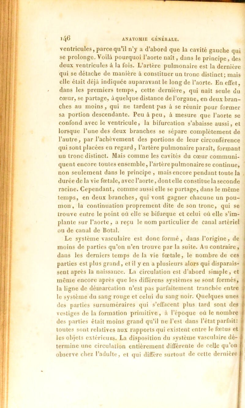 ventricules, parce qu’il n’y a d’abord que la cavité gauche qui se prolonge. Voilà pourquoi l’aorte naît, dans le principe, des deux ventricules à la fois. L’artère pulmonaire est la dernière qui se détache de manière à constituer un tronc distinct; mais elle était déjà indiquée auparavant le long de l’aorte. En effet, dans les premiers temps, cette dernière, qui naît seule du cœur, se partage, à quelque distance de l’organe, en deux bran- ches au moins, qui ne tardent pas à se réunir pour former sa portion descendante. Peu à peu, à mesure que l’aorte se confond avec le ventricule, la bifurcation s’abaisse aussi, et lorsque l’une des deux branches se sépare complètement de l’autre, par l’achèvement des portions de leur circonférence qui sont placées en regard, l’artère pulmonaire paraît, formant un tronc distinct. Mais comme les cavités du cœur communi- quent encore toutes ensemble, l’artère pulmonaire se continue, non seulement dans le principe, mais encore pendant toute la durée de la vie fœtale, avec l’aorte, dont elle constitue la seconde racine. Cependant, comme aussi elle se partage, dans le même temps, en deux branches, qui vont gagner chacune un pou- mon, la continuation proprement dite de son tronc, qui se trouve entre le point où elle se bifurque et celui où elle s’im- plante sur l’aorte, a reçu le nom particulier de canal artériel ou de canal de Botal. Le système vasculaire est donc formé, dans l’origine, de moins de parties qu’on n’en trouve par la suite. Au contraire, dans les derniers temps de la vie fœtale, le nombre de ces parties est plus grand, et il y en a plusieurs alors qui disparais- sent après la naissance. La circulation est d’abord simple, et même encore après que les différons systèmes se sont formés, la ligne de démarcation n’est pas parfaitement tranchée entre le système du sang rouge et celui du sang noir. Quelques unes des parties surnuméraires qui s’effacent plus tard sont des i vestiges de la formation primitive, à l’époque où le nombre I des parties était moins grand qu’il ne l’est dans l’état parfait: 1 toutes sont relatives aux rapports qui existent entre le fœtus et 4 les objets extérieurs. La disposition du système vasculaire dé- i termine une circulation entièrement différente de celle qu’on | observe chez l’adulte, et qui diffère surtout de cette dernière I