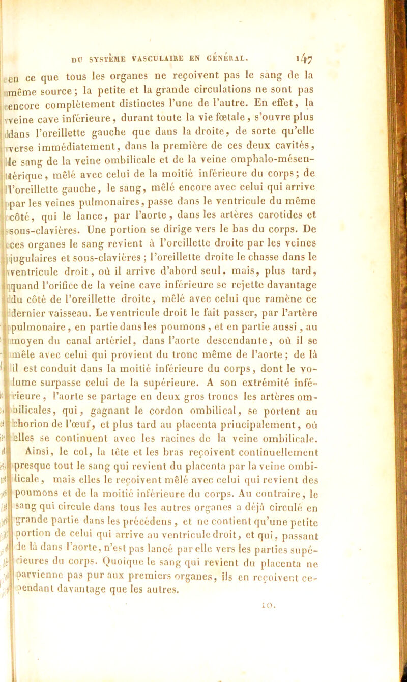 en ce que tous les organes ne reçoivent pas le sang de la imême source; la petite et la grande circulations ne sont pas encore complètement distinctes l’une de l’autre. En effet, la \Yeine cave inférieure, durant toute la vie fœtale, s’ouvre plus Jdans l’oreillette gauche que dans la droite, de sorte qu’elle werse immédiatement, dans la première de ces deux cavités, Je sang de la veine ombilicale et de la veine oniphalo-mésen- tlérique, mêlé avec celui de la moitié inférieure du corps; de d’oreillette gauche, le sang, mêlé encore avec celui qui arrive par les veines pulmonaires, passe dans le ventricule du même côté, qui le lance, par l’aorte, dans les artères carotides et sous-clavières. Une portion se dirige vers le bas du corps. De ces organes le sang revient à l’oreillette droite par les veines (jugulaires et sous-clavières ; l’oreillette droite le chasse dans le ventricule droit, où il arrive d’abord seul, mais, plus tard, quand l’oriflce de la veine cave inférieure se rejette davantage du côté de l’oreillette droite, mêlé avec celui que ramène ce dernier vaisseau. Le ventricule droit le fait passer, par l’artère F pulmonaire, en partie dans les poumons , et en partie aussi, au moyen du canal artériel, dans l’aorte descendante, où il se mêle avec celui qui provient du tronc même de l’aorte ; de là il est conduit dans la moitié inférieure du corps, dont le vo- lume surpasse celui de la supérieure. A son extrémité infé- rieure, l’aorte se partage en deux gros troncs les artères om- bilicales, qui, gagnant le cordon ombilical, se portent au bhorion de l’œuf, et plus tard au placenta principalement, où ielles se continuent avec les racines de la veine ombilicale. Ainsi, le col, la tête et les bras reçoivent continuellement presque tout le sang qui revient du placenta par la veine ombi- licale, mais elles le reçoivent mêlé avec celui qui revient des poumons et de la moitié inférieure du corps. Au contraire, le sang qui circule dans tous les autres organes a déjà circulé en grande partie dans les précédens, et ne contient qu’une petite portion de celui qui arrive au ventricule droit, et qui, passant Je là dans l’aorte, n’est pas lancé par elle vers les parties supé- rieures du corps. Quoique le sang qui revient du placenta ne parvienne pas pur aux premiers organes, ils en reçoivent ce- pendant davantage que les autres. 10.