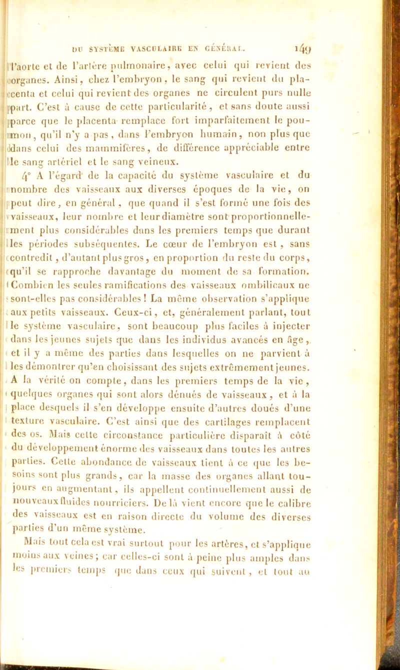 I Ull SYSTÈME VASCULAIRE EN GÉNÉRAL. l4<J l’aorte et île l’artère pulmonaire, avec celui qui revient des organes. Ainsi, chez l’embryon, le sang qui revient du pla- ncenta et celui qui revient des organes ne circulent purs nulle ppart. C’est à cause de cette particularité, et sans doute aussi Iparce que le placenta remplace fort imparfaitement le pou- mon, qu’il n’y a pas, dans l’embryon humain, non plus que Jdans celui des mammifères, de différence appréciable entre ! le sang artériel et le sang veineux. 4° A l’égard' de la capacité du système vasculaire et du jimombre des vaisseaux aux diverses époques de la vie, on Ipeut dire, en général, que quand il s’est formé une fois des vaisseaux, leur nombre et leur diamètre sont proportionnelle- ciment plus considérables dans les premiers temps que durant les périodes subséquentes. Le cœur de l’embryon est, sans jjccontredit, d’autant plus gros, en proportion du reste du corps, ! rqu’il se rapproche davantage du moment de sa formation, j < Combien les seules ramifications des vaisseaux ombilicaux ne sont-elles pas considérables ! La même observation s’applique aux petits vaisseaux. Ceux-ci, et, généralement parlant, tout le système vasculaire, sont beaucoup plus faciles à injecter dans les jeunes sujets que dans les individus avancés en fige, et il y a même des parties dans lesquelles on ne parvient à les démontrer qu’en choisissant des sujets extrêmement jeunes. A la vérité on compte, dans les premiers temps de la vie, i quelques organes qui sont alors dénués de vaisseaux, et à la j place desquels il s’en développe ensuite d’autres doués d’une texture vasculaire. C’est ainsi que des cartilages remplacent 1 des os. Mais celte circonstance particulière disparaît fi côté du développement énorme des vaisseaux dans toutes les autres parties. Celte abondance de vaisseaux tient fi ce que les be- soins sont plus grands, car la masse des organes allant tou- jours en augmentant, ils appellent continuellement aussi de nouveaux fluides nourriciers. Delà vient encore que le calibre des vaisseaux est en raison directe du volume des diverses parties d’un même système. Mais tout cela est vrai surtout pour les artères, et s’applique moins aux veines; car celles-ci sont à peine plus amples dans les premiers temps que dans ceux qui suivent, et tout au