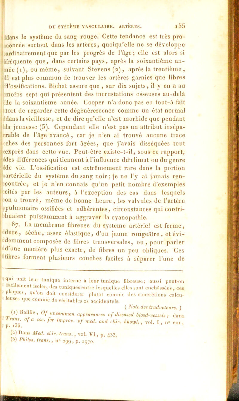 iJans le système du sang rouge. Cette tendance est très pro- noncée surtout dans les artères, quoiqu’elle ne se développe ourdinairemeot que par les progrès de l’âge; elle est alors si frréquente que, dans certains pays, après la soixantième an- niée (i), ou même, suivant Stevens (2), après la trentième, iill est plus commun de trouver les artères garnies que libres iU’ossifications. Bichat assure que , sur dix sujets, il y en a au imoins sept qui présentent des incrustations osseuses au-delà !de la soixantième année. Cooper n’a donc pas eu tout-à-fait tort de regarder cette dégénérescence comme un état normal Kidans la vieillesse, et de dire qu’elle n’est morbide que pendant la jeunesse (5). Cependant elle n’est pas un attribut insépa- rable de l’âge avancé, car je n’en ai trouvé aucune trace chez des personnes fort âgées, que j’avais disséquées tout eexprès dans cette vue. Peut-être existe-t-il, sous ce rapport. Ides différences qui tiennent à l’influence dffclimat ou du genre Ide vie. L’ossification est extrêmement rare dans la portion lartérielle du système du sang noir; je ne l’y ai jamais ren- contrée, et je n’en connais qu’un petit nombre d’exemples cités par les auteurs, à l’exception des cas dans lesquels on a trouvé, même de bonne heure, les valvules de l’artère pulmonaire ossifiées et adhérentes, circonstances qui contri- buaient puissamment à aggraver la cyanopathie. 87. La membrane fibreuse du système artériel est ferme, dure, sèche, assez élastique, d’un jaune rougeâtre, et évi- 'demment composée de fibres transversales, ou, pour parler d une manière plus exacte, de fibres un peu obliques. Ces fibres forment plusieurs couches faciles à séparer l’une de [ qui unit leur tunique interne à leur tunique fibreuse; aussi peut-on facilement isoler, des tuniques entre lesquelles elles sont enchâssées , ces p aques, qu on doit considérer plutôt comme des concrétions calcu- leuses que comme de véritables os accidentels. ( Note des traducteurs. ) (1) Baillic, Of uncommon appearanccs nf diseased ùlood-vessels ; dans J raus. 0/ u soc. fnr improv. of mcd. and chir. hnowl. , vol. I, n vin p. i3o. (2) Dans Mcd. chir. trans., vol. VI, p. 433, (3) Philos, trans., n° 299, p. 1970