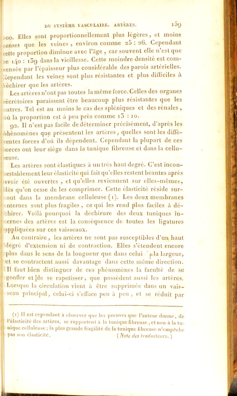 00. Elles sont proportionnellement plus légères, et moins enses que les veines , environ comme 25 : 26. Cependant ette proportion diminue avec l’âge , car souvent elle n est que ee 140 : 1 5q dans la vieillesse. Cette moindre densité est com- ensée par l’épaisseur plus considérable des parois artérielles, dépendant les veines sont plus résistantes et plus dilliciles à .néchirer que les artères. Les artères n’ont pas toutes la même force. Celles des organes •écrètoires paraissent être beaucoup plus résistantes que les autres. Tel est au moins le cas des spléniques et des rénales , jû la proportion est à peu près comme i5 : 10. 92. Il n’est pas facile de déterminer précisément, d’après les 'bhénomènes que présentent les artères, quelles sont les diffé- rentes forces d’où ils dépendent. Cependant la plupart de ces iorces ont leur siège dans la tunique fibreuse et dans la cellu- jeeuse. Les artères sont élastiques à un très haut degré. C’est incon- establement leur élasticité qui fait qu’elles restent béantes après «voir été ouvertes , et qu’elles reviennent sur elles-mêmes, dès qu’on cesse de les comprimer. Cette élasticité réside sur- out dans la membrane celluleuse ( 1). Les deux membranes nternes sont plus fragiles, ce qui les rend plus faciles à dé- chirer. Voilà pourquoi la déchirure des deux tuniques in- ernes des artères est la conséquence de toutes les ligatures appliquées sur ces vaisseaux. Au contraire , les artères ne sont pas susceptibles d’un haut dégré d’extension ni de contraction. Elles s’étendent encore plus dans le sens de la longueur que dans celui pla largeur, et se contractent aussi davantage dans cette même direction. Il faut bien distinguer de ces phénomènes la faculté de se gonfler et [de se rapetisser, que possèdent aussi les artères. Lorsque la circulation vient à être supprimée dans un vais- seau principal, celui-ci s’efface peu à peu, et se réduit par (1) Il est cependant à observer que les preuves que l’auteur donne, de l’élasticité des artères, se rapportent à la tunique fibreuse, et non à la tu- nique celluleuse ; la plus grande fragilité de la tunique fibreuse n’empéclrc pas son élasticité. (Noie des traducteurs. )