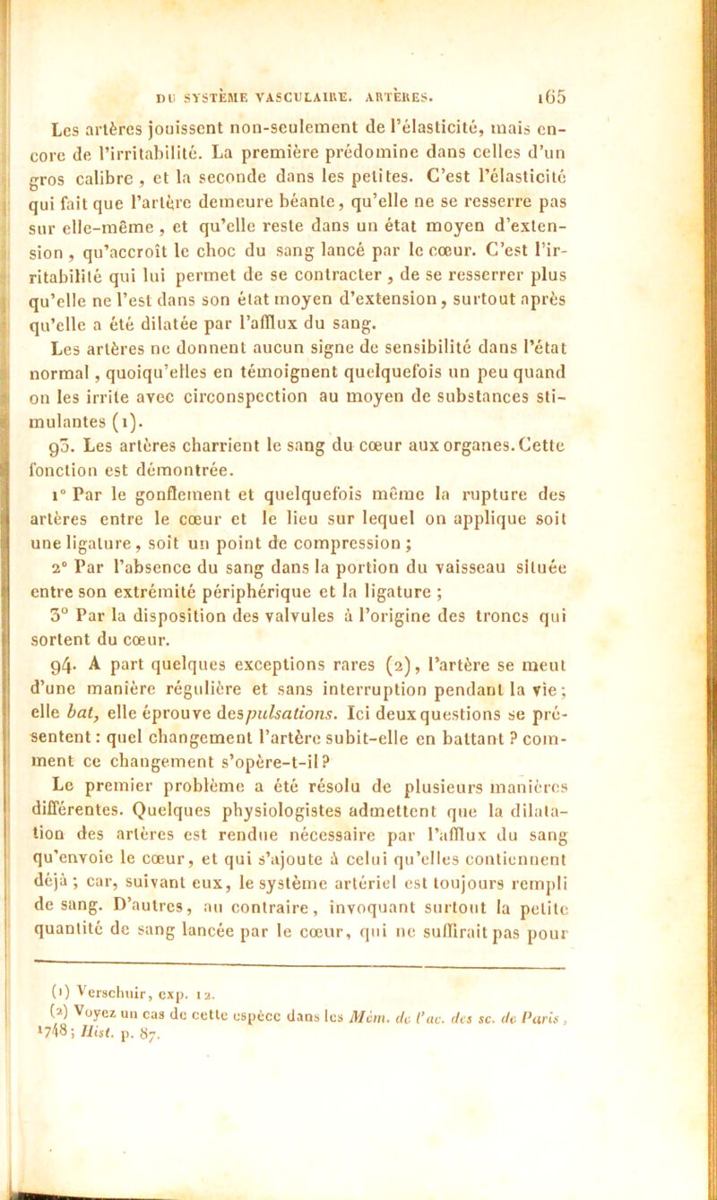 Les artères jouissent non-seulement de l’élasticité, mais en- core de l’irritabilité. La première prédomine dans celles d’un gros calibre , et la seconde dans les petites. C’est l’élasticité qui fait que l’artère demeure béante, qu’elle ne se resserre pas sur elle-même , et qu’elle reste dans un état moyen d’exten- sion , qu’accroît le choc du sang lancé par le cœur. C’est l’ir- ritabilité qui lui permet de se contracter, de se resserrer plus qu’elle ne l’est dans son état moyen d’extension, surtout après qu’elle a été dilatée par l’afflux du sang. Les artères ne donnent aucun signe de sensibilité dans l’état normal, quoiqu’elles en témoignent quelquefois un peu quand on les irrite avec circonspection au moyen de substances sti- mulantes (i). go. Les artères charrient le sang du cœur aux organes. Cette fonction est démontrée. i° Par le gonflement et quelquefois même la rupture des artères entre le cœur et le lieu sur lequel on applique soit une ligature, soit un point de compression ; 2° Par l’absence du sang dans la portion du vaisseau située entre son extrémité périphérique et la ligature ; 3° Par la disposition des valvules à l’origine des troncs qui sortent du cœur. g4- A part quelques exceptions rares (2), l’artère se meut d’une manière régulière et sans interruption pendant la vie ; elle bat, elle éprouve des pulsations. Ici deux questions se pré- sentent : quel changement l’artère subit-elle en battant ? com- ment ce changement s’opère-t-il? Le premier problème a été résolu de plusieurs manières différentes. Quelques physiologistes admettent que la dilata- tion des artères est rendue nécessaire par l’afflux du sang qu’envoie le cœur, et qui s’ajoute à celui qu’elles contiennent déjà; car, suivant eux, le système artériel est toujours rempli de sang. D’autres, au contraire, invoquant surtout la petite quantité de sang lancée par le cœur, qui ne suffirait pas pour (1) Verschuir, exp. 12. (?) Voyez un cas de cette espèce dans les Mciu. de t’ac. des sc. de Paris , ‘748; Uist. p. {j7.