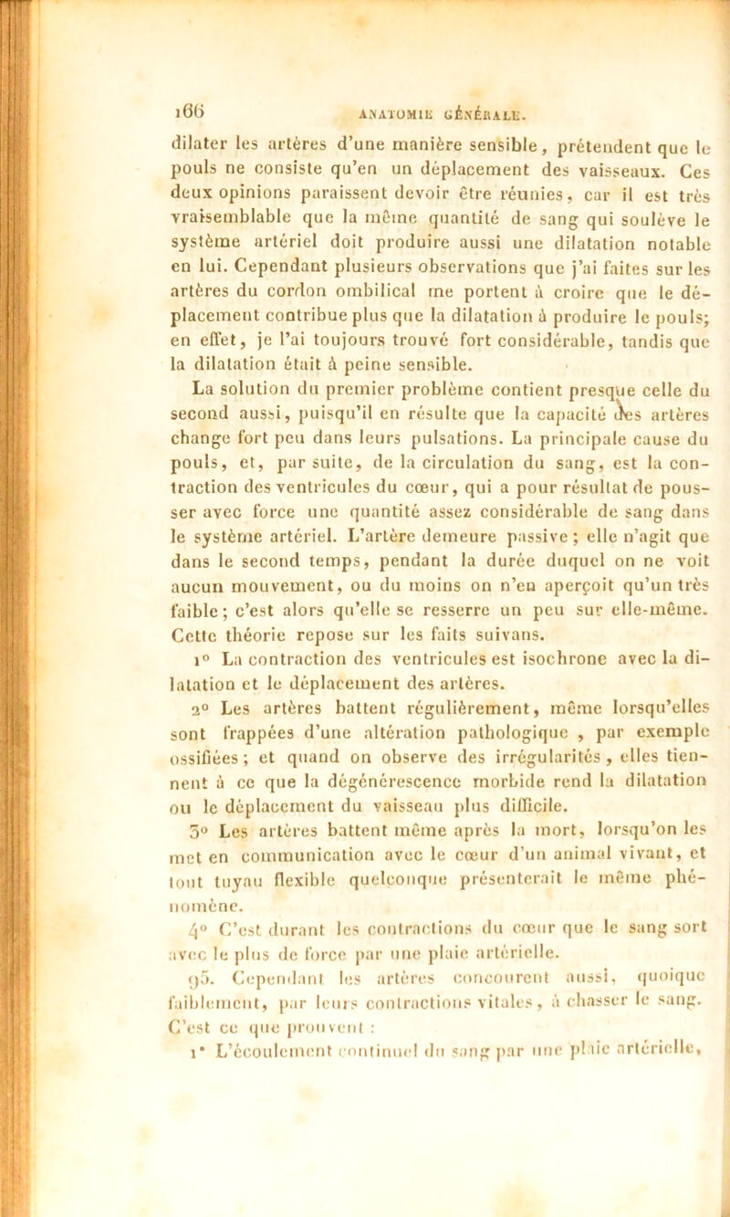 iG() AJiA'iOMlK CÉxéllALli. dilater les artères d’une manière sensible, prétendent que le pouls ne consiste qu’en un déplacement des vaisseaux. Ces deux opinions paraissent devoir être réunies, car il est très vraisemblable que la même quantité de sang qui soulève le système artériel doit produire aussi une dilatation notable en lui. Cependant plusieurs observations que j’ai faites sur les artères du cordon ombilical me portent à croire que le dé- placement contribue plus que la dilatation ù produire le pouls; en effet, je l’ai toujours trouvé fort considérable, tandis que la dilatation était à peine sensible. La solution du premier problème contient presque celle du second aussi, puisqu’il en résulte que la capacité àes artères change fort peu dans leurs pulsations. La principale cause du pouls, et, par suite, de la circulation du sang, est la con- traction des ventricules du cœur, qui a pour résultat de pous- ser avec force une quantité assez considérable de sang dans le système artériel. L’artère demeure passive ; elle n’agit que dans le second temps, pendant la durée duquel on ne voit aucun mouvement, ou du moins on n’en aperçoit qu’un très faible ; c’est alors qu’elle se resserre un peu sur elle-même. Cette théorie repose sur les faits suivans. i° La contraction des ventricules est isochrone avec la di- latation et le déplacement des artères. 2° Les artères battent régulièrement, même lorsqu’elles sont frappées d’une altération pathologique , par exemple ossifiées; et quand on observe des irrégularités, elles tien- nent à ce que la dégénérescence morbide rend la dilatation ou le déplacement du vaisseau plus difficile. 3° Les artères battent même après la mort, lorsqu’on les met en communication avec le cœur d’un animal vivant, et tout tuyau flexible quelconque présenterait le même phé- nomène. 4° C’est durant les contractions du cœur que le sang sort avec le plus de force par une plaie artérielle. f)5. Cependant les artères concourent aussi, quoique faiblement, par leurs contractions vitales, à chasser le sang. C’est ce que prouvent : i* L’écoulement continuel du sang par une plaie artérielle.