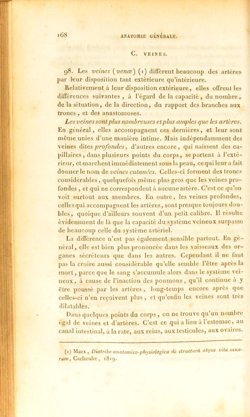 C. VEINES. g8. Les veines (vence) (i) diffèrent beaucoup des artères par leur disposition tant extérieure qu’intérieure. Relativement à leur disposition extérieure, elles offrent les différences suivantes, ù l’égard de la capacité, du nombre, de la situation, de la direction, du rapport des branches aux troncs, et des anastomoses. Les veines sont plus nombreuses et plus nmjjles que les artères. En général, elles accompagnent ces dernières, et leur sont même unies d’une manière intime. Mais indépendamment des veines dites profondes, d’autres encore, qui naissent des ca- pillaires , dans plusieurs points du corps, seporlenl à l’exté- rieur, et marchent immédiatement sous la peau, cequilcura fait donner le nom de veines cutanées. Celles-ci forment des troncs considérables, quelquefois même plus gros que les veines pro- fondes , et qui ne correspondent à aucune artère. C’est ce qu’on voit surtout aux membres. En outre, les veines profondes, cellesqui accompagnent les artères, sont presque toujours dou- bles, quoique d’ailleurs souvent d’un petit calibre. 11 résulte évidemment de là que la capacité du système veineux surpasse de beaucoup celle du système artériel. La différence n’est pas également sensible partout. En gé- néral, elle est bien plus prononcée dans les vaisseaux des or- ganes sécréteurs que dans les autres. Cependant il ne faut pas la croire aussi considérable qu’elle semble l’être après la mort, parce que le sang s’accumule alors dans le système vei- neux, à cause de l’inaction des poumons, qu’il continue à y être poussé par les artères, long-temps encore après que celles-ci n’en reçoivent plus, et qu’enfin les veines sont très dilatables. Dans quelques points du corps , on ne trouve qu’un nombre égal de veines et d'artères. C’est ce qui a lieu à l’estomac, au canal intestinal, à la rate, aux reins, aux testicules, aux ovaires. (i) Marx, Diatribe anatomico-physiologica de slrueturà atf/uc uita venu rum, Carlsrulie, 1819.