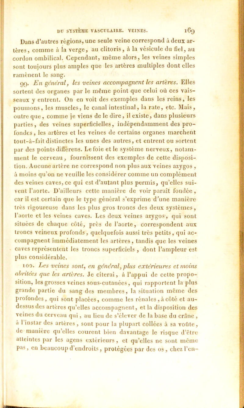 Dans d’autres régions, une seule veine correspond à deux ar- tères, comme à la verge, au clitoris, i\ la vésicule du fiel, au cordon ombilical. Cependant, même alors, les veines simples sont toujours plus amples que les artères multiples dont elles ramènent le sang. 99. En général, les veines accompagnent les artères. Elles sortent des organes par le même point que celui où ces vais- seaux y entrent. On en voit des exemples dans les reins, les poumons, les muscles, le canal intestinal, la rate, etc. Mais, outre que, comme je viens de le dire, il existe, dans plusieurs parties, des veines superficielles, indépendamment des pro- fondes, les artères et les veines de certains organes marchent tout-à-fait distinctes les unes des autres, et entrent ou sortent par des points différens. Le foie et le système nerveux, notam- ment le cerveau, fournissent des exemples de cette disposi- tion. Aucune artère ne correspond non plus aux veines azygos , à moins qu’on ne veuille les considérer comme un complément des veines caves, ce qui est d’autant plus permis, qu’elles sui- vent l’aorte. D’ailleurs cette manière de voir paraît fondée, car il est certain que le type général s’exprime d’une manière très rigoureuse dans les plus gros troncs des deux systèmes, l’aorte et les veines caves. Les deux veines azygos', qui sont situées de chaque côté, près de l’aorte, correspondent aux troncs veineux profonds, quelquefois aussi très petits, qui ac- compagnent immédiatement les artères, tandis que les veines caves représentent les troncs superficiels , dont l’ampleur est plus considérable. ioo. Les veines sont, en général, plus extérieures et moins abritées que les artères. Je citerai, ;’i l’appui de celte propo- sition, les grosses veines sous-cutanées, qui rapportent la plus grande partie du sang des membres, la situation même des prolondes, qui sont placées, comme les rénales , à côté et au- dessus des artères qu’elles accompagnent, et la disposition des veines du cerveau qui, au lieu de s’élever de la base du crâne , a 1 instar des artères, sont pour la plupart collées à sa voûte, de manière qu’elles courent bien davantage le risque d’être atteintes par les agens extérieurs, et qu’elles ne sont même pas, en beaucoup d’endroits, protégées par des os , chez l’en-