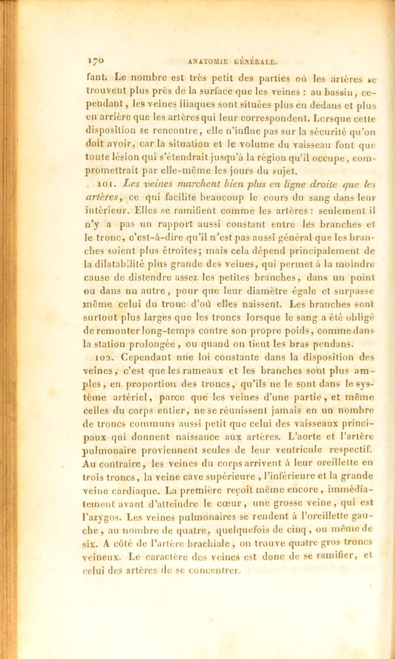 fanl. Le nombre est très petit des parties où les artères se trouvent plus près de la surface que les veines : au bassin, ce- pendant , les veines iliaques sont situées plus en dedans et plus en arrière que les artères qui leur correspondent. Lorsque cette disposition se rencontre, elle n’influe pas sur la sécurité qu’on doit avoir, caria situation et le volume du vaisseau font que toute lésion qui s’étendrait jusqu’à la région qu’il occupe, com- promettrait par elle-même les jours du sujet. îot. Les veines marchent bien plus en ligne droite que les artères, ce qui facilite beaucoup le cours du sang dans leur intérieur. Elles se ramifient comme les artères: seulement il n’y a pas un rapport aussi constant entre les branches et le tronc, c’est-à-dire qu’il n’est pas aussi général que les bran- ches soient plus étroites; mais cela dépend principalement de la dilatabilité plus grande des veines, qui permet à la moindre cause de distendre assez les petites branches, dans un point ou dans un autre, pour que leur diamètre égale et surpasse même celui du tronc d’où elles naissent. Les branches sont surtout plus larges que les troncs lorsque le sang a été obligé de remonter long-temps contre son propre poids, comme dans la station prolongée , ou quand on tient les bras pendans. 103. Cependant une loi constante dans la disposition des veines, c’est que les rameaux et les branches sont plus am- ples, en proportion des troncs, qu’ils ne le sont dans le sys- tème artériel, parce que les veines d’une partie, et même celles du corps entier, ne se réunissent jamais en un nombre de troncs communs aussi petit que celui des vaisseaux princi- paux qui donnent naissance aux artères. L’aorte et l’artère pulmonaire proviennent seules de leur ventricule respectif. Au contraire, les veines du corps arrivent à leur oreillette en trois troncs, la veine cave supérieure , l’inférieure et la grande veine cardiaque. La première reçoit même encore , immédia- tement avant d’atteindre le cœur, une grosse veine, qui est l’azygos. Les veines pulmonaires se rendent à l’oreillette gau- che, au nombre de quatre, quelquefois de cinq , ou même de six. A côté île l’artère brachiale , on trouve quatre gros troncs veineux. Le caractère des veines est donc de se ramifier, et relui des artères de se concentrer.