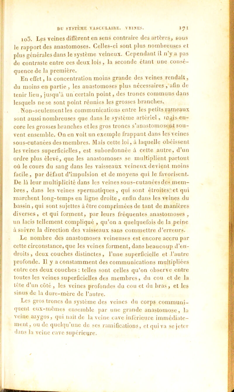 \ DU SYSTEME VASCULAIRE. VKINES. 1 7 1 io3. Les veines diffèrent en sens contraire des artères, sous le rapport des anastomoses. Celles-ci sont plus nombreuses et plus générales dans le système veineux. Cependant il n’y a pas de contraste entre ces deux lois, la seconde étant une consé- quence de la première. En effet, la concentration moins grande des veines rendait, du moins en partie , les anastomoses plus nécessaires , afin de tenir lieu, jusqu’à un certain point, des troncs communs dans lesquels ne se sont point réunies les grosses branches. Non-seulement les communications entre les petits rameaux sont aussi nombreuses que dans le système artériel, m^is en- core les grosses branches et les gros troncs s’anastomosent sou- vent ensemble. On en voit un exemple frappant dans les veines sous-cutanées des membres. Mais cette loi, à laquelle obéissent les veines superficielles, est subordonnée à cette autre, d’un ordre plus élevé, que les anastomoses se multiplient partout où le cours du sang dans les vaisseaux veineux devient moins facile, par défaut d’impulsion et de moyens qui le favorisent. De là leur multiplicité dans les veines sous-cutanées des mem- bres, dans les veines spermatiques, qui sont étroites,et qui marchent long-temps en ligne droite, enfin dans les veines du bassin, qui sont sujettes à être comprimées de tant de manières diverses, et qui forment, par leurs fréquentes anastomoses , un lacis tellement compliqué , qu’on a quelquefois de la peine à suivre la direction des vaisseaux sans commettre d’erreurs. Le nombre des anastomoses veineuses est encore accru par cette circonstance, que les veines forment, dans beaucoup d’en- droits, deux couches distinctes, l’une superficielle et l’autre profonde. Il y a constamment des communications multipliées entre ces deux couches : telles sont celles qu’on observe entre toutes les veines superficielles des membres, du cou et de la tête d’un côté, les veines profondes du cou et du bras, et les sinus de la dure-mère de l’autre. Les gros troncs du système des veines du corps communi- quent eux-mêmes ensemble par une grande anastomose, la veine azygos, qui naît de la veine cave inférieure immédiate- ment, ou de quclqu une de scs ramifications, et qui va se jeter dans la veine cave supérieure.