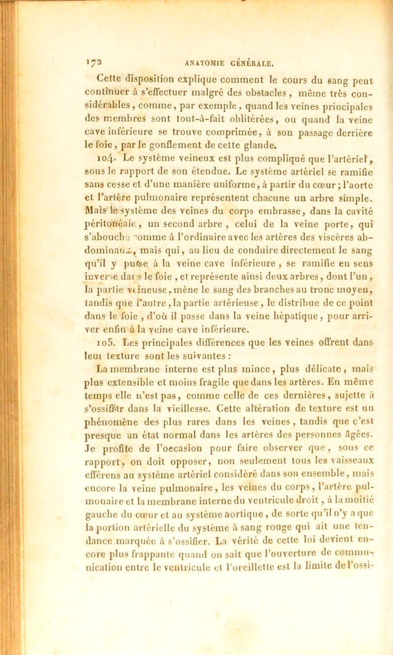 Cette disposition explique comment le cours du sang peut continuer à s’effectuer malgré des obstacles, même très con- sidérables, comme, par exemple, quand les veines principales des membres sont tout-à-fait oblitérées, ou quand la veine cave inférieure se trouve comprimée, à son passage derrière le foie, par le gonflement de cette glande. 104. Le système veineux est plus compliqué que l’artériel , sous le rapport de son étendue. Le système artériel se ramifie sans cesse et d’une manière uniforme, à partir du cœur ; l’aorte et l’artère pulmonaire représentent chacune un arbre simple.. Mais le système des veines du corps embrasse, dans la cavité péritonéale., un second arbre , celui de la veine porte, qui s’aboucha omme ;’i l’ordinaire avec les artères des viscères ab- dominaux-, mais qui, au lieu de conduire directement le sang qu’il y pufce à la veine cave inférieure, se ramifie en sens inverse dar s le foie , et représente ainsi deux arbres, dont l’un, la partie veineuse, mène le sang des branches au tronc moyen, tandis que l’autre, la partie artérieuse, le distribue de ce point dans le foie , d’où il passe dans la veine hépatique, pour arri- ver enfin à la veine cave inférieure. 105. Les principales différences que les veines offrent dans leui texture sont les suivantes : La membrane interne est plus mince, plus délicate, mais plus extensible et moins fragile que dans les artères. En même temps elle n’est pas, comme celle de ces dernières, sujette à s’ossifhtr dans la vieillesse. Cette altération de texture est un phénomène des plus rares dans les veines , tandis que c’est presque un état normal dans les artères des personnes âgées. Je profile de l’occasion pour faire observer que, sous ce rapport, on doit opposer, non seulement tous les vaisseaux efférens au système artériel considéré dans son ensemble, mais encore la veine pulmonaire, les veines du corps, l’artère pul- monaire et la membrane interne du ventricule droit, à la moitié gauche du cœur et au système aortique, de sorte qu’il n’y a que la portion artérielle du système à sang rouge qui ait une ten- dance marquée à s’ossifier. La vérité de cette loi devient en- core plus frappante quand 011 sait que l’ouverture de commu-t nicatiou entre le ventricule et l’oreillette est la limite del’ossi-