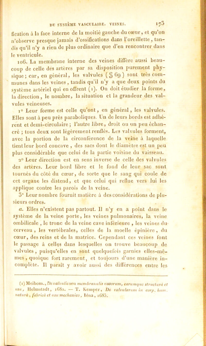 Gcation à la face interne de la moitié gauche du cœur, et qu’on n’obscrvc presque jamais d’ossifications dans 1 oreillette , tan- dis qu’il n’y a rien de plus ordinaire que d’en rencontrer dans le ventricule. 10G. La membrane interne des veines diffère aussi beau- coup de celle des artères par sa disposition purement phy- sique ; car, en général, les valvules ( S G9 ) sont très com- munes dans les veines, tandis qu’il n’y a que deux points du système artériel qui en offrent (•)• Ou doit etudier la forme, la direction, le nombre, la situation et la grandeur des val- vules veineuses. i° Leur forme est celle qu’ont, en général, les valvules. Elles sont à peu près paraboliques. Un de leurs bords est adhé- rent et demi-circulaire ; l’autre libre, droit ou un peu échan- cré ; tous deux sont légèrement renflés. Les valvules forment, avec la portion de la circonférence de la veine à laquelle tient leur bord concave , des sacs dont le diamètre est un peu plus considérable que celui de la partie voisine du vaisseau. 2° Leur direction est en sens inverse de celle des valvules des artères. Leur bord libre et le fond de leur sac sont tournés du côté du cœur, de sorte que le sang qui coule de cet organe les distend, et que celui qui reflue vers lui les applique contre les parois de la veine. 3° Leur nombre fournit matière è des considérations de plu- sieurs ordres. a. Elles n’existent pas partout. Il n’y en a point dans le système de la veine porte, les veines pulmonaires, la veine ombilicale , le tronc de la veine cave inférieure , les veines du cerveau, les vertébrales, celles de la moelle épinière, du cœur, des reins et de la matrice. Cependant ces veines font le passage à celles dans lesquelles on trouve beaucoup de valvules, puisqu’elles en sont quelquefois garnies elles-mê- mes , quoique fort rarement, et toujours d’une manière in- complète. Il paraît y avoir aussi des différences entre les (i) Mcibom., De valvulé son menibran tilis vasorum, earumquo structura et us», llclmsladt, 1G82. — T. kemper, De valvularuni in corp. hum. naturâ, fabricù et usumechanico, 16na, iG83.