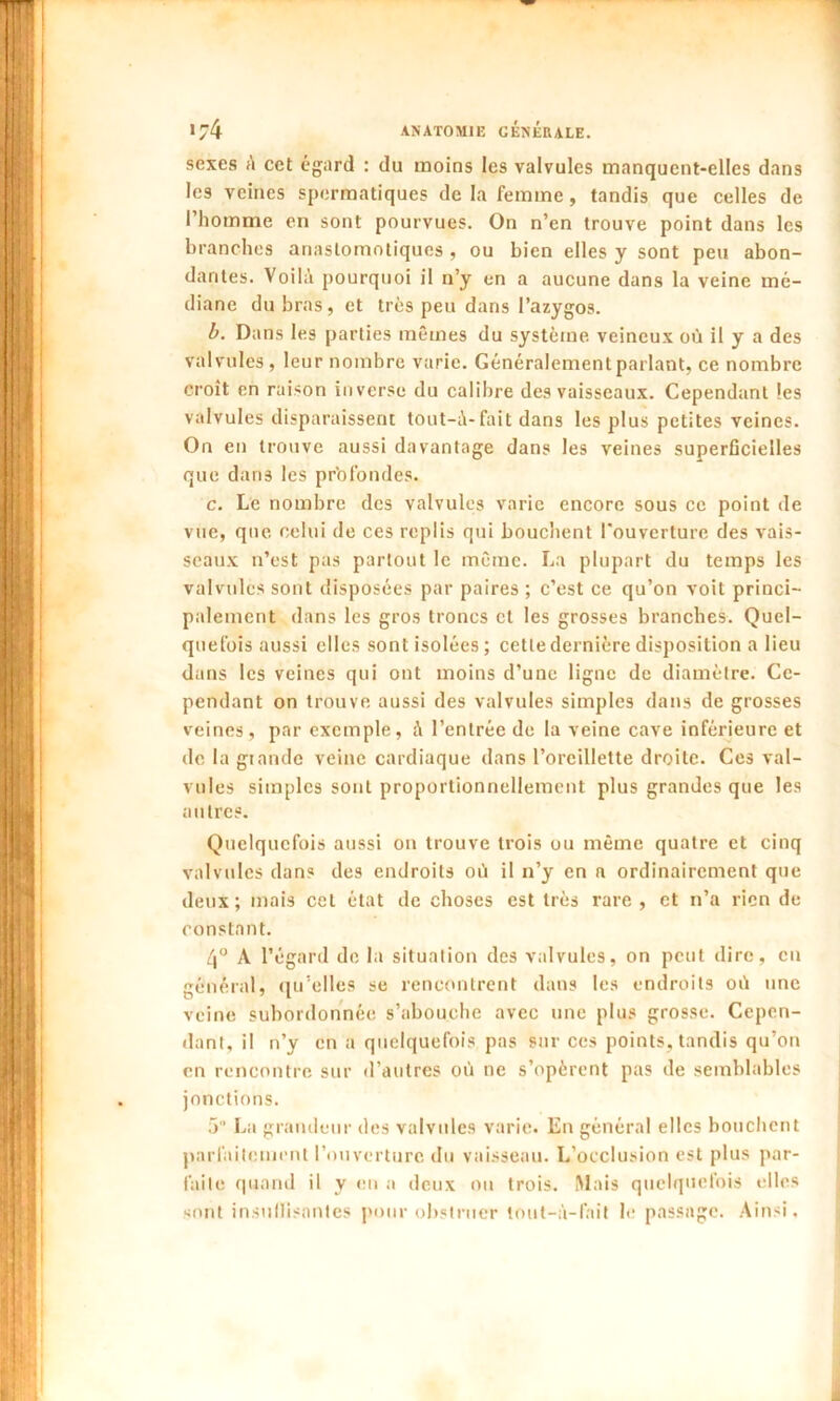 sexes A cet égard : du raoins les valvules manquent-elles dans les veines spermatiques delà femme, tandis que celles de l’homme en sont pourvues. On n’en trouve point dans les branches anastomotiques , ou bien elles y sont peu abon- dantes. Voilà pourquoi il n’y en a aucune dans la veine mé- diane du bras, et très peu dans l’azygos. b. Dans les parties mêmes du système veineux où il y a des valvules, leur nombre varie. Généralement parlant, ce nombre croît en raison inverse du calibre des vaisseaux. Cependant les valvules disparaissent tout-à-fait dans les plus petites veines. On en trouve aussi davantage dans les veines superficielles que dans les profondes. c. Le nombre des valvules varie encore sous ce point de vue, que celui de ces replis qui bouchent l'ouverture des vais- seaux n’est pas partout le même. La plupart du temps les valvules sont disposées par paires ; c’est ce qu’on voit princi- palement dans les gros troncs et les grosses branches. Quel- quefois aussi elles sont isolées; cette dernière disposition a lieu dans les veines qui ont moins d’une ligne de diamètre. Ce- pendant on trouve aussi des valvules simples dans de grosses veines, par exemple, à l’entrée de la veine cave inférieure et de la giande veine cardiaque dans l’oreillette droite. Ces val- vules simples sont proportionnellement plus grandes que les autres. Quelquefois aussi on trouve trois ou même quatre et cinq valvules dans des endroits où il n’y en a ordinairement que deux; mais cet état de choses est très rare, et n’a rien de constant. 4° A l’égard de la situation des valvules, on peut dire, eu général, qu’elles se rencontrent dans les endroits où une veine subordonnée s’abouche avec une plus grosse. Cepen- dant, il n’y en a quelquefois pas sur ces points, tandis qu’on en rencontre sur d’autres où ne s’opèrent pas de semblables jonctions. 5 La grandeur des valvules varie. En général elles bouchent parfaitement l’ouverture du vaisseau. L’occlusion est plus par- faite quand il y en a deux ou trois. Mais quelquefois elles sont insuffisantes pour obstruer tout-à-fait le passage. Ainsi.