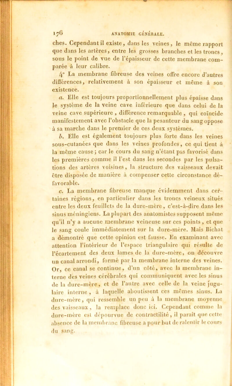 elles. Cependant il existe, dans les veines, le même rapport que dans les artères, entre les grosses branches et les troncs, sous le point de vue de l’épaisseur de cette membrane com- parée à leur calibre. 4° La membrane fibreuse des veines offre encore d’autres différences, relativement à son épaisseur et même à son existence. a. Elle est toujours proportionnellement plus épaisse dans le système de la veine cave inférieure que dans celui de la veine cave supérieure , différence remarquable , qui coïncide manifestement avec l’obstacle que la pesanteur du sang oppose à sa marche dans le premier de ces deux systèmes. b. Elle est également toujours plus forte dans les veines sous-cutanées que dans les veines profondes, ce qui tient à la même cause; car le cours du sang n’étant pas favorisé dans les premières comme il l’est dans les secondes par les pulsa- tions des artères voisines, la structure des vaisseaux devait être disposée de manière à compenser cette circonstance dé- favorable. c. La membrane fibreuse manque évidemment dans cer- taines régions, en particulier dans les troncs veineux situés entre les deux feuillets de la dure-mère, c’est-à-dire dans les sinus méningiens. La plupart des anatomistes supposent même qu’il n’y a aucune membrane veineuse sur ces points, et que le sang coule immédiatement sur la dure-mère. Mais Bichat a démontré que cette opinion est fausse. En examinant avec attention l’intérieur de l’espace triangulaire qui résulte de l’écartement des deux lames de la dure-mère, on découvre un canal arrondi, formé par la membrane interne des veines. Or, ce canal se continue, d’un côté, avec la membrane in- terne des veines cérébrales qui communiquent avec les sinus de la dure-mère, et de l’autre avec celle de la veine jugu- laire interne , à laquelle aboutissent ces mêmes sinus. La dure-mère, qui ressemble un peu à la membrane moyenne des vaisseaux , la remplace donc ici. Cependant comme la dure-mère est dépourvue de contractilité, il paraît que cette absence de la membrane fibreuse a pour but de ralentir le cours du sang.