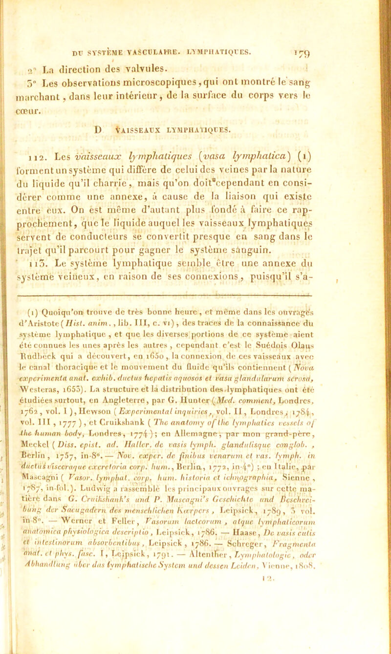 *79 4 2° La direction des valvules. 5° Les observations microscopiques,qui ont montré le'sang marchant, dans leur intérieur, de la surface du corps vers le cœur. D VAISSEAUX LYMPHATIQUES. 112. Les vaisseaux lymphatiques [vasa lymphatica) (î) forment un système qui diffère de celui des veines parla nature du liquide qu’il charrie, mais qu’on doit°cependant en consi- dérer comme une annexe, à cause de la liaison qui existe entre eux. On est même d’autant plus fondé à faire ce rap- prochement, que le liquide auquel les vaisseaux lymphatiques servent de conducteurs se convertit presque en sang dans le trajet qu’il parcourt pour gagner le système sanguin. ii5. Le système lymphatique semble être une annexe du système veineux, en raison de ses connexions , puisqu’il s’a- (i) Quoiqu’on trouve de très bonne heure , et même dans les otivrages d’Aristote ( Hist. anim. ,lib. III, c. vi), des traces de la connaissance du système lymphatique , et que les diverses portions de ce système aient été connues les unes après les autres , cependant c’est le Suédois Olaiis lUidbcck qui a découvert, en i(Î5o , la connexion de ces vaisseaux avec le canal thoracique et le mouvement du fluide qu’ils contiennent ( Nova expérimenta anal, cxliib. (Inclus hepatis aquosos et vasu glandularum scrosa, Westeras, i655). La structure et la distribution des .lymphatiques ont été étudiées surtout, en Angleterre, par G. limiter {Med. comment, Londres, 1762, vol. I ),IIevvson ( Experimental inquiètes, vol. II, Londres,; 17S4, vol. III , 1777 ), et Cruikshank ( The anatomy ofthe lympltalics vesscls 0/ ■the human body, Londres, 1774); en Allemagne-, par mon grand-père, Meckcl ( Diss. epist. ad. Haller, de vasis lympli. gland ulisquc rang lob. , Berlin, 1757, in-8°.— Nov. exper. de finibus venarum cl vas. tymph. in ductui visccraque cxcrcloria corp. hum., Berlin., 1772, in-4) ; eu Italie, par Maseagni ( Vasor. lymphal. corp. hum. historia et idmflgraphia, Sienne , 17S7, in-fol.). Ludwig a rassemblé les principaux ouvrages sur cette ma- tière dans G. Cruilishanh’s und P. Mascagni’s Gcsdiichtc and Bcschrci- liung der Sacugadcrn des menschlichen Kterpcrs , Leipsick, 1789, .1 vol. in 8°. —Wcrner et Feller, Pasorum laclcorum , nique lyntphalicorum analômica physiolagicn descriptio, Leipsick, 17S6. — Haase, De vasis cutis et inteslinorum absorbentibus, Leipsick, 1786. — Schreger, Fragmenta anat. et phys. fuse. 1, Leipsick, 1791. — Altentfier, Lymplialologie, oder Abhandlung iiber dus lymphatische System und dessen Leiden, \ ienue, i8i>8. 12.