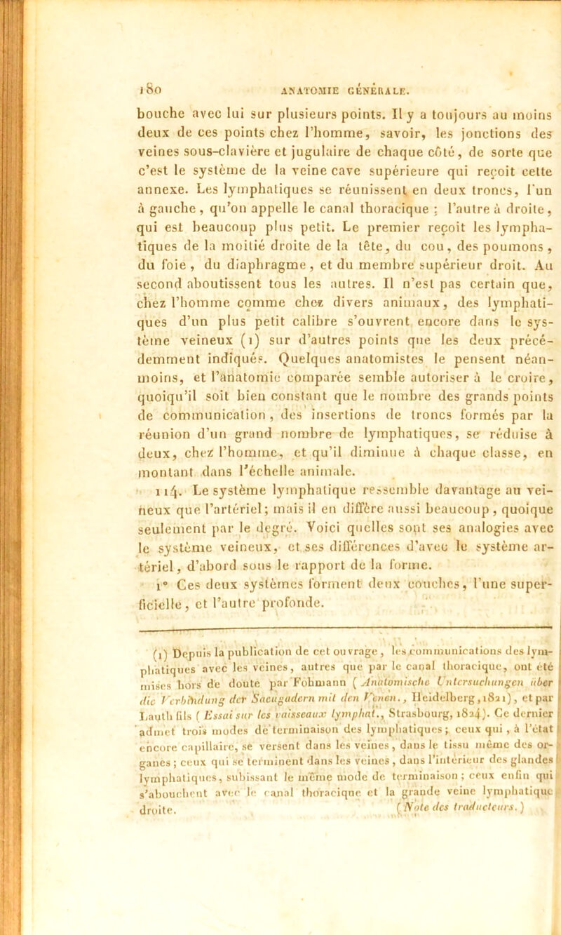 I 8o bouche avec lui sur plusieurs points. Il y a toujours au moins deux de ces points chez l’homme, savoir, les jonctions des veines sous-clavière et jugulaire de chaque côté, de sorte que c’est le système de la veine cave supérieure qui reçoit cette annexe. Les lymphatiques se réunissent, en deux troncs, l'un à gauche, qu’on appelle le canal thoracique ; l’autre à droite, qui est beaucoup plus petit. Le premier reçoit les lympha- tiques de la moitié droite de la tête, du cou, des poumons, du foie, du diaphragme, et du membre supérieur droit. Au second aboutissent tous les autres. Il n’est pas certain que, chez l’homme comme chez divers animaux, des lymphati- ques d’un plus petit calibre s’ouvrent encore dans le sys- tème veineux (i) sur d’autres points que les deux précé- demment indiqués. Quelques anatomistes le pensent néan- moins, et l’anatomie comparée semble autoriser à le croire, quoiqu’il soit bien constant que le nombre des grands points de communication , des insertions de troncs formés par la réunion d’un grand nombre de lymphatiques, se réduise à deux, chez l’homme, et qu’il diminue à chaque classe, en montant dans l’échelle animale. 114. Le système lymphatique ressemble davantage au vei- neux que l’artériel; mais il en diffère aussi beaucoup, quoique seulement par le degré. Voici quelles sont ses analogies avec le système veineux, et ses différences d’avec le système ar- tériel, d’abord sous le rapport de la forme. i° Ces deux systèmes forment deux couches, l’une super- ficielle, et l’autre profonde. (l) Depuis la publication de cet ouvrage, les communications des lym- phatiques avec les veines, autres que par le canal thoracique, ont été mises hors dé doute par Fohaiann ( AnutomiscUc Untcrsuchungen uber <lic Vcrbthdung der Sacugudcrn mit den f'enen., Heidelberg,i8ïi), et par Lauth Gis f Essai sur les vaisseaux lymphai., Strasbourg, i8î4)- Ce dernier admet trois modes de terminaison des lymphatiques; ceux qui , à 1’élat j encore capillaire, se versent dans les veines, dans le tissu même des or- ganes ; ceux qui sc terminent dans les veines , dans l'intérieur des glandes I lymphatiques, subissant le même mode de. terminaison; ceux enfin qui s’abouchent avec le canal thoracique et la grande veine lymphatique jj droite. ( Voie des traducteurs. )