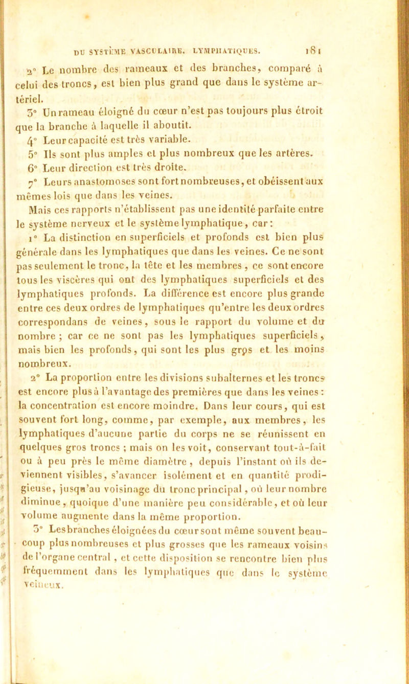 2 Le nombre des rameaux et des branches, comparé à celui des troncs, est bien plus grand que dans le système ar- tériel. 5° Un rameau éloigné du cœur n’est pas toujours plus étroit que la branche à laquelle il aboutit. 4” Leur capacité est très variable. 5° Us sont plus amples et plus nombreux que les artères. 6° Leur direction est très droite. y0 Leurs anastomoses sont fortnombreuses, et obéissent aux mêmes lois que dans les veines. Mais ces rapports n’établissent pas une identité parfaite entre le système nerveux et le système lymphatique, car: i° La distinction en superficiels et profonds est bien plus générale dans les lymphatiques que dans les veines. Ce ne sont pas seulement le tronc, la tête et les membres , ce sont encore tous les viscères qui ont des lymphatiques superficiels et des lymphatiques profonds. La différence est encore plus grande entre ces deux ordres de lymphatiques qu’entre les deux ordres correspondans de veines, sous le rapport du volume et du nombre ; car ce ne sont pas les lymphatiques superficiels, mais bien les profonds, qui sont les plus grps et les moins nombreux. 2° La proportion entre les divisions subalternes et les troncs est encore plus à l’avantage des premières que dans les veines : la concentration est encore moindre. Dans leur cours, qui est souvent fort long, comme, par exemple, aux membres, les lymphatiques d’aucune partie du corps ne se réunissent en quelques gros troncs ; mais on les voit, conservant tout-à-fait ou à peu près le même diamètre, depuis l’instant où ils de- viennent visibles, s’avancer isolément et en quantité prodi- gieuse, jusqu’au voisinage du tronc principal, où leur nombre diminue, quoique d’une manière peu considérable, et où leur volume augmente dans la même proportion. 3° Lesbranches éloignées du cœur sont même souvent beau- coup plus nombreuses et plus grosses que les rameaux voisins de l’organe central, et cette disposition se rencontre bien plus fréquemment dans les lymphatiques que dans le système veineux.