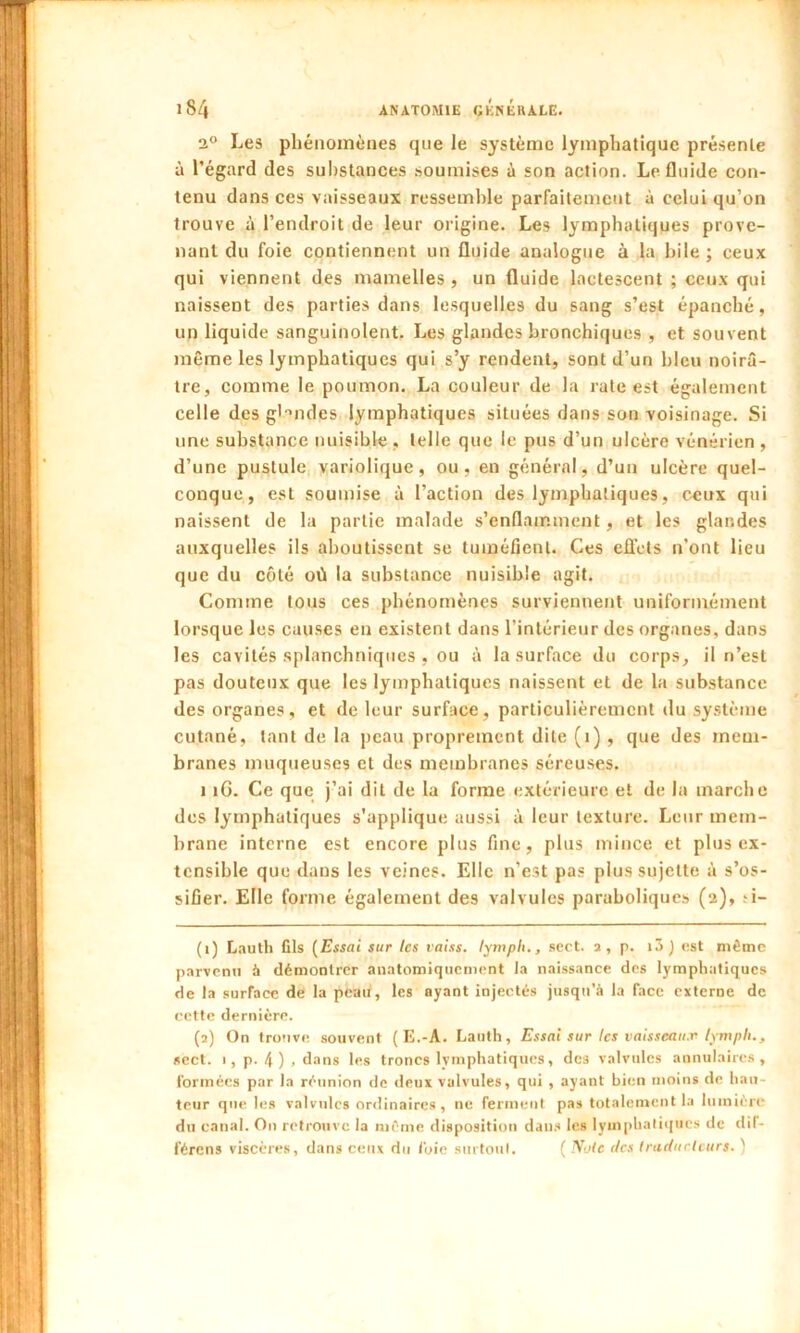 2° Les phénomènes que le système lymphatique présente à l’égard des substances soumises à son action. Le fluide con- tenu dans ces vaisseaux ressemble parfaitement à celui qu’on trouve à l’endroit de leur origine. Les lymphatiques prove- nant du foie contiennent un fluide analogue à la bile ; ceux qui viennent des mamelles , un fluide lactescent ; ceux qui naissent des parties dans lesquelles du sang s’est épanché, un liquide sanguinolent. Les glandes bronchiques , et souvent même les lymphatiques qui s’y rendent, sont d’un bleu noirâ- tre, comme le poumon. La couleur de la rate est également celle des glandes lymphatiques situées dans son voisinage. Si une substance nuisible , telle que le pus d’un ulcère vénérien , d’une pustule variolique, ou, en général, d’un ulcère quel- conque, est soumise à l’action des lymphatiques, ceux qui naissent de la partie malade s’enflamment, et les glandes auxquelles ils aboutissent se tuméfient. Ces effets n’ont lieu que du côté où la substance nuisible agit. Comme tous ces phénomènes surviennent uniformément lorsque les causes en existent dans l’intérieur des organes, dans les cavités splanchniques , ou à la surface du corps, il n’est pas douteux que les lymphatiques naissent et de la substance des organes, et de leur surface, particulièrement du système cutané, tant de la peau proprement dite (i) , que des mem- branes muqueuses et des membranes séreuses. 1 îG. Ce que j’ai dit de la forme extérieure et de la marche des lymphatiques s'applique aussi à leur texture. Leur mem- brane interne est encore plus fine, plus mince et plus ex- tensible que dans les veines. Elle n’est pas plus sujette t\ s’os- sifier. Elle forme également des valvules paraboliques (a), ti- (1) Lauth fils (Essai sur les vaiss. lymph., sert, a , p. i3 ) est même parvenu à démontrer anatomiquement la naissance des lymphatiques de la surface de la peau, les ayant injectés jusqu'à la face externe de cette dernière. (2) On trouve souvent ( E.-A. Lauth, Essai sur les vaisseaux lympli., sect. 1, p. 4 ) . dans les troncs lvmphatiques, des valvules annulaires, formées par la réunion de deux valvules, qui , ayant bien moins de hau- teur que les valvules ordinaires, ne ferment pas totalement la lumière du canal. On retrouve la même disposition dans les lymphatiques de dif- férons viscères, dans ceux du foie surtout. ( Noie tics traducteurs. '