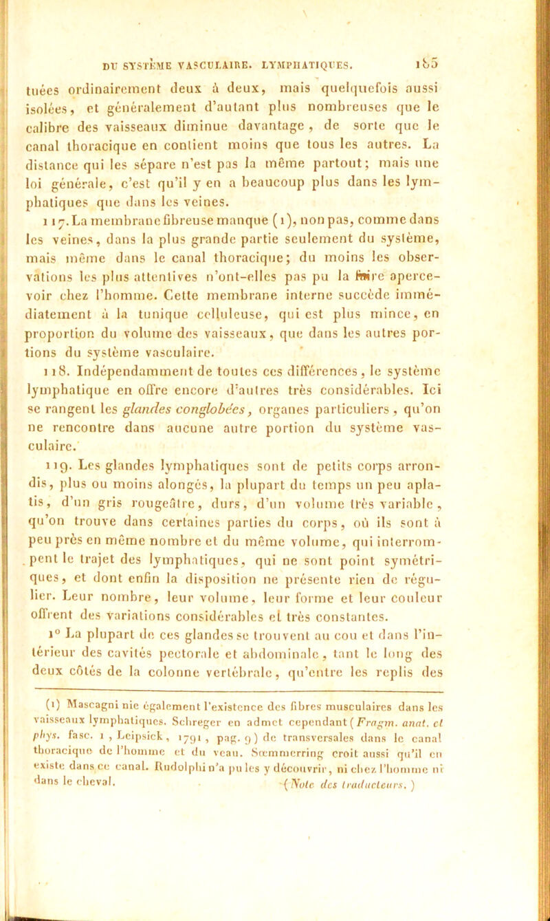 tuées ordinairement deux à deux, mais quelquefois aussi isolées, et généralement d’autant plus nombreuses que le calibre des vaisseaux diminue davantage , de sorte que le canal thoracique en contient moins que tous les autres. La distance qui les sépare n’est pas la même partout; mais une loi générale, c’est qu’il yen a beaucoup plus dans les lym- phatiques que dans les veines. 1 îr.La membrane fibreuse manque (1), nonpas, commedans les veines, dans la plus grande partie seulement du syslème, mais même dans le canal thoracique; du moins les obser- vations les plus attentives n’ont-elles pas pu la faire aperce- voir chez l’homme. Cette membrane interne succède immé- diatement à la tunique celluleuse, qui est plus mince, en proportion du volume des vaisseaux, que dans les autres por- tions du syslème vasculaire. 118. Indépendamment de toutes ces différences, le système lymphatique en offre encore d’autres très considérables. Ici se rangent les glandes conglobécs, organes particuliers, qu’on ne rencontre dans aucune autre portion du système vas- culaire. 119. Les glandes lymphatiques sont de petits corps arron- dis, plus ou moins alongés, la plupart du temps un peu apla- tis, d’un gris rougeâtre, durs, d’un volume très variable , qu’on trouve dans certaines parties du corps, où ils sont à peu près en même nombre et du même volume, qui interrom- pent le trajet des lymphatiques, qui ne sont point symétri- ques, et dont enfin la disposition ne présente rien de régu- lier. Leur nombre, leur volume, leur forme et leur couleur offrent des variations considérables el très constantes. i° La plupart de ces glandes se trouvent au cou et dans l’in- térieur des cavités pectorale et abdominale, tant le long des deux côtés de la colonne vertébrale, qu’entre les replis des (1) Mascagni nie également l’existence des fibres musculaires dans les vaisseaux lymphatiques. Sclireger en admet cependant (Fragm. anat. cl pliys. fasc. 1 , Leipsick, 1791, pag. 9) de transversales dans le canal thoracique de l’homme et du veau. Sœmmcrring croit aussi qu’il en existe dans ce canal. Iludolphin’a pûtes y découvrir, ni chez l'homme ni dans le cheval. -{ Note des traducteurs. )