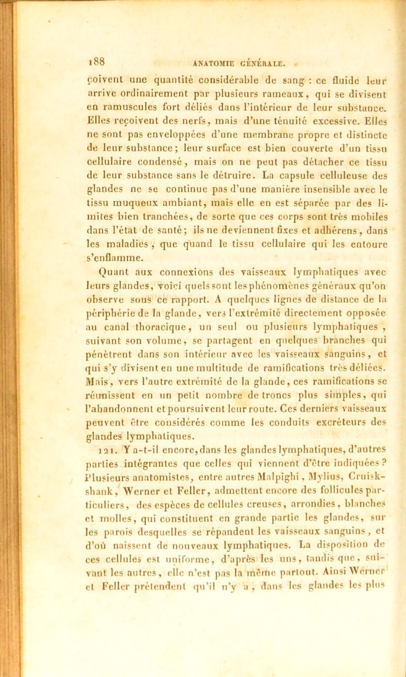 poivent une quantité considérable de sang : ce fluide leur arrive ordinairement par plusieurs rameaux, qui se divisent en ramuscules fort déliés dans l’intérieur de leur substance. Elles reçoivent des nerfs, mais d’une ténuité excessive. Elles ne sont pas enveloppées d’une membrane propre et distincte de leur substance ; leur surface est bien couverte d’un tissu cellulaire condensé, mais on ne peut pas détacher ce tissu de leur substance sans le détruire. La capsule celluleuse des glandes ne se continue pas d’une manière insensible avec le tissu muqueux ambiant, mais elle en est séparée par des li- mites bien tranchées, de sorte que ces corps sont très mobiles dans l’état de santé; ils ne deviennent fixes et adhérens, dans les maladies , que quand le tissu cellulaire qui les entoure s’enflamme. Quant aux connexions des vaisseaux lymphatiques avec leurs glandes, voici quels sont les phénomènes généraux qu’on observe sous ce rapport. A quelques lignes de distance de la périphérie de la glande, vers l'extrémité directement opposée au canal thoracique, un seul ou plusieurs lymphatiques, suivant son volume, se partagent en quelques branches qui pénètrent dans son intérieur avec les vaisseaux sanguins, et qui s’y divisent en une multitude de ramifications très déliées. Mais, vers l’autre extrémité de la glande, ces ramifications se réunissent en un petit nombre de troncs plus simples, qui l’abandonnent et poursuivent leur route. Ces derniers vaisseaux peuvent être considérés comme les conduits excréteurs des glandes lymphatiques. 121. Y a-t-il encore, dans les glandes lymphatiques, d’autres parties intégrantes que celles qui viennent d’être indiquées ? Plusieurs anatomistes, entre autres Malpïghi, Mylius, Cruisk- shank, Werner et Feller, admettent encore des follicules par- ticuliers, des espèces de cellules creuses, arrondies, blanches et molles, qui constituent en grande partie les glandes, sur les parois desquelles se répandent les vaisseaux sanguins, et d’où naissent de nouveaux lymphatiques. La disposition de ces cellules est uniforme, d’après les uns, tandis que, sui- vant les autres, elle n’est pas la même partout. Ainsi Werner cl Feller prétendent qu’il n’y a , dans les glandes les plus