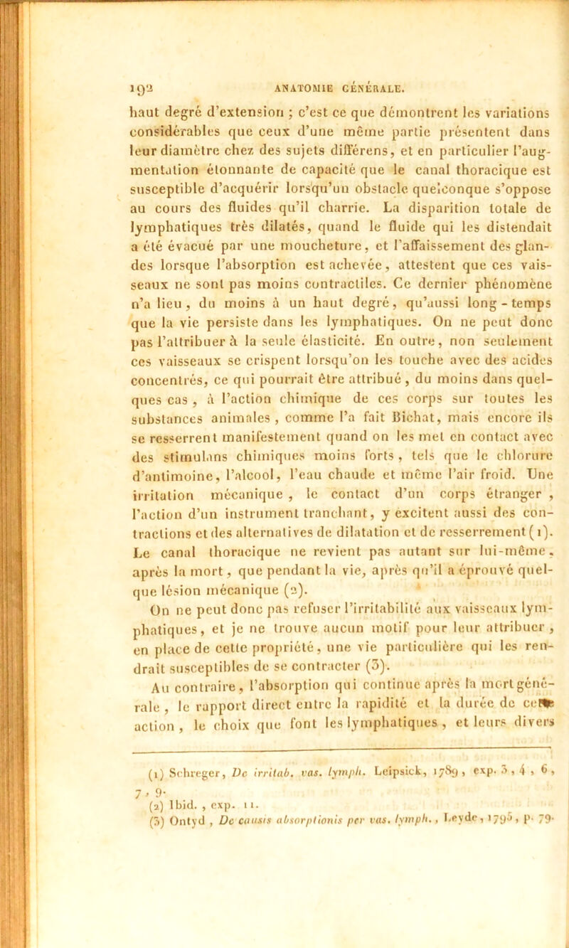 haut degré d’extension ; c’est ce que démontrent les variations considérables que ceux d’une même partie présentent dans leur diamètre chez des sujets différens, et en particulier l’aug- mentation étonnante de capacité que le canal thoracique est susceptible d’acquérir lorsqu’un obstacle quelconque s’oppose au cours des fluides qu’il charrie. La disparition totale de lymphatiques très dilatés, quand le fluide qui les distendait a été évacué par une moucheture, et l’affaissement des glan- des lorsque l’absorption est achevée, attestent que ces vais- seaux ne sont pas moins contractiles. Ce dernier phénomène n’a lieu, du moins un haut degré, qu’aussi long-temps que la vie persiste dans les lymphatiques. On ne peut donc pas l’attribuer à la seule élasticité. En outre, non seulement ces vaisseaux se crispent lorsqu’on les touche avec des acides concentrés, ce qui pourrait être attribué , du moins dans quel- ques cas , à l’action chimique de ces corps sur toutes les substances animales , comme l’a fait Bichat, mais encore ils se resserrent manifestement quand on les met en contact avec des stimulans chimiques moins forts , tels que le chlorure d’antimoine, l’alcool, l’eau chaude et même l’air froid. TJne irritation mécanique , le contact d’un corps étranger , l’action d’un instrument tranchant, y excitent aussi des con- tractions et des alternatives de dilatation et de resserrement ( i). Le canal thoracique ne revient pas autant sur lui-même, après la mort, que pendant la vie, après qu’il a éprouvé quel- que lésion mécanique (a). On ne peut donc pas refuser l’irritabilité aux vaisseaux lym- phatiques, et je ne trouve aucun motif pour leur attribuer, en place de celte propriété, une vie particulière qui les ren- drait susceptibles de se contracter (3). Au contraire, l’absorption qui continue après la mort géné- rale , le rapport direct entre la rapidité et la durée do ceUs action, le choix que font les lymphatiques, et leurs divers (1) Schreger, Vc irritab. vas. lympli. Lcipsick, 17S<j , cxp. â,4 , 6* 7 > 9* (a) lbi(l. , cxp. 11.