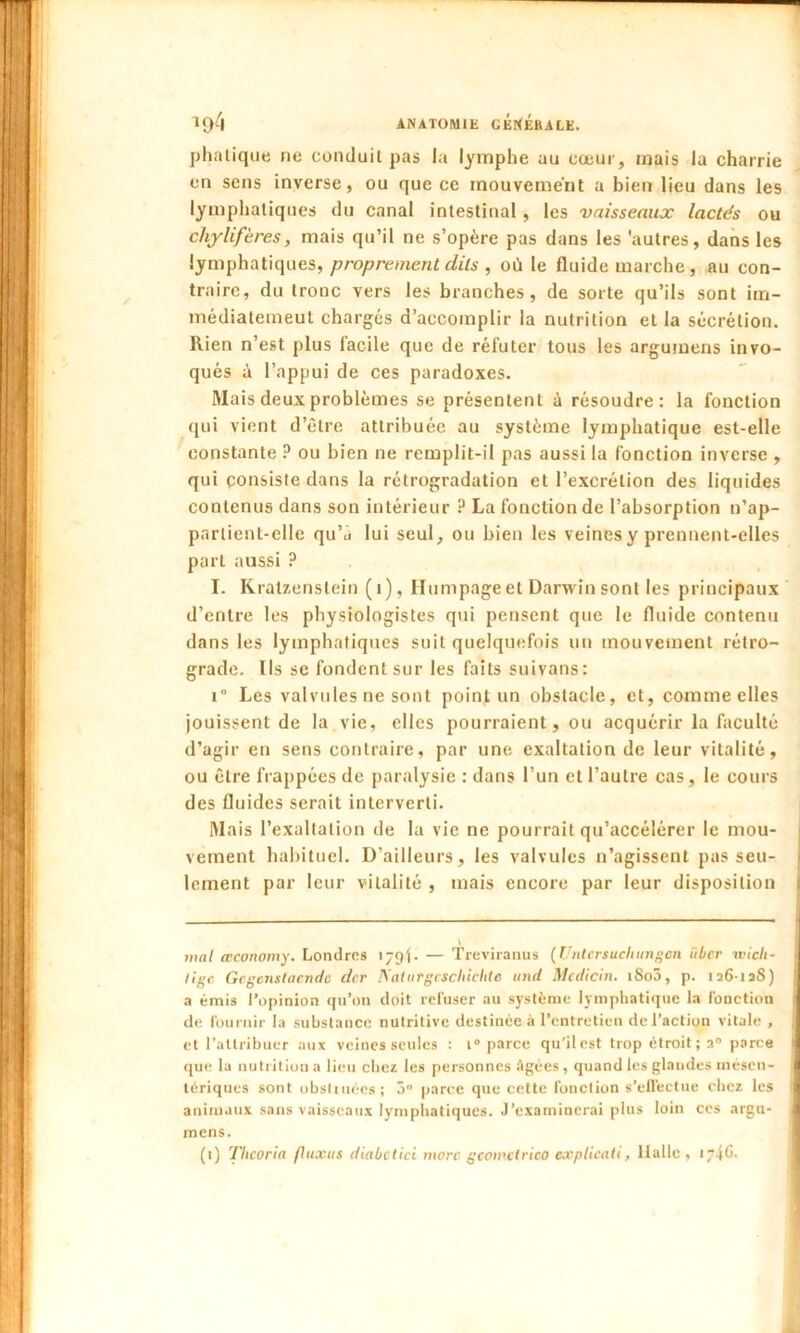 phtalique ne conduit pas la lymphe au cœur, mais la charrie en sens inverse, ou que ce mouvement a bien lieu dans les lymphatiques du canal intestinal , les vaisseaux lactés ou chylifères, mais qu’il ne s’opère pas dans les 'autres, dans les lymphatiques, proprement dits , où le fluide marche, au con- traire, du tronc vers les branches, de sorte qu’ils sont im- médiatemeut chargés d’accomplir la nutrition et la sécrétion. Rien n’est plus facile que de réfuter tous les argumens invo- qués à l’appui de ces paradoxes. Mais deux problèmes se présentent ù résoudre: la fonction qui vient d’èlre attribuée au système lymphatique est-elle constante ? ou bien ne remplit-il pas aussi la fonction inverse , qui consiste dans la rétrogradation et l’excrétion des liquides contenus dans son intérieur ? La fonction de l’absorption n’ap- partient-elle qu’ù lui seul, ou bien les veines y prennent-elles part aussi ? I. Kralzenslein (1), Hum page et Darwin sont les principaux d’entre les physiologistes qui pensent que le fluide contenu dans les lymphatiques suit quelquefois un mouvement rétro- grade. Ils se fondent sur les faits suivans: i° Les valvules ne sont point un obstacle, et, comme elles jouissent de la vie, elles pourraient, ou acquérir la faculté d’agir en sens contraire, par une exaltation de leur vitalité, ou être frappées de paralysie : dans l’un et l’autre cas, le cours des fluides serait interverti. Mais l’exaltation de la vie ne pourrait qu’accélérer le mou- vement habituel. D’ailleurs, les valvules n’agissent pas seu- lement par leur vitalité , mais encore par leur disposition mal æconomy. Londres 179). — Treviranus (Untersucliungcn iiber wicli- ligc Gcgcnstacndc der IS'atufgcscluchtc and Mcdicin. 1800, p. 126-128) a émis l’opinion qu’on doit refuser au système lymphatique la fonction de fournir la substance nutritive destinée à l’entretien de l’action vitale , et l’attribuer aux veines seules : i° parce qu'il est trop étroit; 20 parce que la nutrition a lieu chez les personnes âgées, quand les glandes mésen- tériques sont obstinées; 5° parce que cette fonction s’effectue chez les animaux sans vaisseaux lymphatiques. J’examinerai plus loin ces argu- mens. (1) Tlicoria fluxits diabetici more gcomctrico explicali, llallc , 1 46.