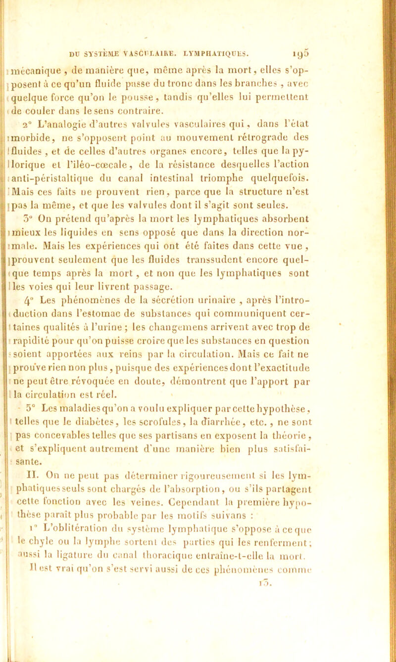 imécanique , de manière que, même après la mort, elles s’op- posent à ce qu’un fluide passe du tronc dans les branches , avec quelque force qu’on le pousse, tandis qu’elles lui permettent de couler dans le sens contraire. 2° L’analogie d’autres valvules vasculaires qui, dans l’état : morbide, ne s’opposent point au mouvement rétrograde des (fluides , et de celles d’autres organes encore, telles que la py- Uorique et l’iléo-cœcale, de la résistance desquelles l’action ianti-péristaltique du canal intestinal triomphe quelquefois. ; Mais ces faits ne prouvent rien, parce que la structure n’est ipas la même, et que les valvules dont il s’agit sont seules. 3° On prétend qu’après la mort les lymphatiques absorbent imieux les liquides en sens opposé que dans la direction nor- imale. Mais les expériences qui ont été faites dans cette vue, 1 iprouvent seulement que les fluides transsudent encore quel- :que temps après la mort, et non que les lymphatiques sont | lies voies qui leur livrent passage. 4° Les phénomènes de la sécrétion urinaire , après l’intro- iduction dans l’estomac de substances qui communiquent cer- ttaines qualités à l’urine ; les changemens arrivent avec trop de rapidité pour qu’on puisse croire que les substances en question •soient apportées aux reins par la circulation. Mais ce fait ne prouve rien non plus, puisque des expériences dont l’exactitude ne peut être révoquée en doute, démontrent que l’apport par 1 la circulation est réel. • 5° Les maladiesqu’on a voulu expliquer par cette hypothèse, i telles que le diabètes, les scrofules, la diarrhée, etc., ne sont pas concevables telles que ses partisans en exposent la théorie , et s’expliquent autrement d'une manière bien plus satisfai- sante. II. On ne peut pas déterminer rigoureusement si les lym- phatiques seuls sont chargés de l’absorption, ou s’ils partagent cette fonction avec les veines. Cependant la première hypo- i 1 thèse paraît plus probable par les motifs suivons : r L’oblitération du système lymphatique s’oppose à ce que le chyle ou la lymphe sortent des parties qui les renferment; aussi la ligature du canal thoracique entraîne-t-elle la mort. J1 est vrai qu’on s’est servi aussi de ces phénomènes comme j5.