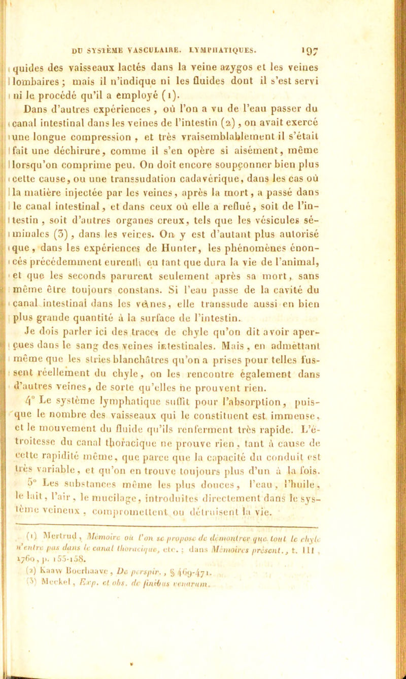 quides des vaisseaux lactés dans la veine azygos et les veines I lombaires ; mais il n’indique ni les Guides dout il s’est servi 1 ni le procédé qu’il a employé ( 1). Dans d’autres expériences , où l’on a vu de l’eau passer du i canal intestinal dans les veines de l’intestin (2), on avait exercé lune longue compression , et très vraisemblablement il s’était . Ifait une déchirure, comme il s’en opère si aisément, même I lorsqu’on comprime peu. On doit encore soupçonner bien plus : 1 cette cause, ou une transsudation cadavérique, dans les cas où . lia matière injectée par les veines, après la mort, a passé dans le canal intestinal, et dans ceux où elle a reflué, soit de l’in- ||ltestin, soit d’autres organes creux, tels que les vésicules sé- iminales (3), dans les veines. On y est d’autant plus autorisé ique, dans les expériences de Hunter, les phénomènes énon- 5 1 cés précédemment eurentU eu tant que dura la vie de l’animal, ; et que les seconds parurent seulement après sa mort, sans ^ même être toujours constans. Si l’eau passe de la cavité du 11 canal intestinal dans les veines, elle transsude aussi en bien plus grande quantité à la surface de l’intestin. Je dois parler ici des trace* de chyle qu’on dit avoir aper- < çues dans le sang des veines ÎEtestinales. Mais , en admettant [ même que les stries blanchâtres qu’on a prises pour telles l’us- Î scnt réellement du chyle, on les rencontre également dans d’autres veines, de sorte qu’elles ne prouvent rien. 4° Le système lymphatique suffit pour l’absorption, puis- n que le nombre des vaisseaux qui le constituent est immense, et le mouvement du fluide qu’ils renferment très rapide. L’é- troitesse du canal thoracique ne prouve rien , tant à cause de celte rapidité même, que parce que la capacité du conduit est très variable, et qu’on en trouve toujours plus d’un à la lois. ü Les substances même les plus douces, l’eau, l’huile, le lait, l’air, le mucilage, introduites directement dans le sys- tème veineux , compromettent ou détruisent la vie. (1) Mertrud , Mémoire où l’on sc propose de démontrer que. tout le chyle n entre pus dans le canal llioracii/uc, etc. ; dans Mémoires présent., t. lit 1760 , p. 155-iâS. (2) Kaavv Boorhaave , De perspir., §469-4,71. Muckel, F.xp. cl oljs. de jinHius venarnm.