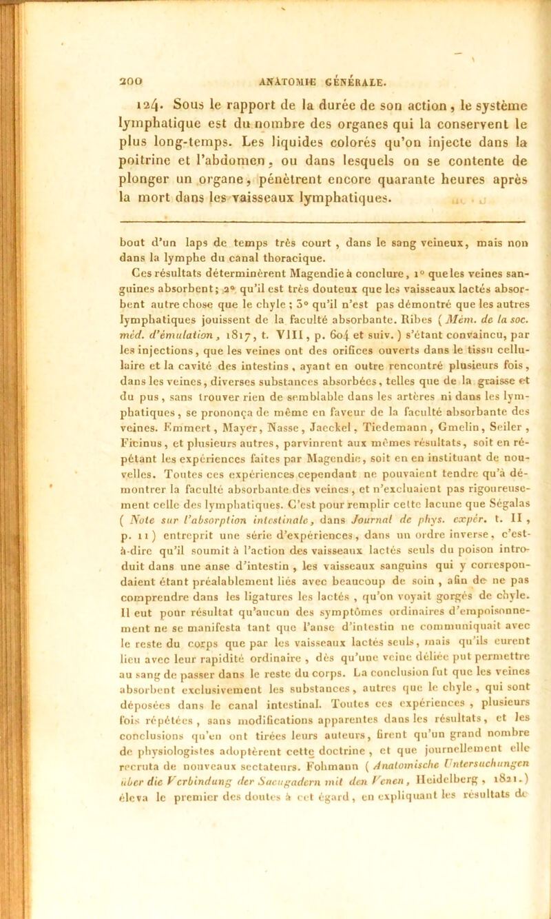 124. Sous le rapport de la durée de son action , le système lymphatique est du nombre des organes qui la conservent le plus long-temps. Les liquides colorés qu’on injecte dans la poitrine et l’abdomen . ou dans lesquels on se contente de plongor un organe, pénètrent encore quarante heures après la mort dans les vaisseaux lymphatiques. bout d’un laps de temps très court , dans le sang veineux, mais non dans la lymphe du canal thoracique. Ces résultats déterminèrent Magendie à conclure, t° que les veines san- guines absorbent; 20 qu’il est très douteux que les vaisseaux lactés absor- bent autre chose que le chyle ; 5° qu’il n’est pas démontré que les autres lymphatiques jouissent de la faculté absorbante. Ribes ( Mèm. de la soc. mcd. d’émulation, 1817, t. VIII, p. 60.4 et suiv. ) s’étant convaincu, par les injections, que les veines ont des orifices ouverts dans le tissu cellu- laire et la cavité des intestins, ayant en outre rencontré plusieurs fois, dans les veines, diverses substances absorbées, telles que de la graisse et du pus, sans trouver rien de semblable dans les artères ni dans les lym- phatiques, se prononça de même en faveur de la faculté absorbante des veines. Kmmcrt, Mayer, Nasse, Jaeckel, Tiedemann, Gmelin, Seiler , Ficinus, et plusieurs autres, parvinrent aux mêmes résultats, soit en ré- pétant les expériences faites par Magendie, soit en en instituant de nou- velles. Toutes ces expériences cependant ne pouvaient tendre qu’à dé- montrer la faculté absorbante des veines , et n’excluaient pas rigoureuse- ment celle des lymphatiques. C’est pour remplir celte lacune que Ségalas ( Note sur l’absorption intestinale, dans Journal de phys. exper. t. II , p. 11) entreprit une série d’expériences, dans un ordre inverse, c’est- à-dire qu’il soumit à l’action des vaisseaux lactés seuls du poison intro- duit dans une anse d’intestin , les vaisseaux sanguins qui y correspon- daient étant préalablement liés avec beaucoup de soin , afin de ne pas comprendre dans les ligatures les lactés , qu’on voyait gorgés de chyle. Il eut pour résultat qu’aucun des symptômes ordinaires d’empoisonne- ment ne se manifesta tant que l’anse d’intestin 11e communiquait avec le reste du corps que par les vaisseaux lactés seuls, mais qu’ils eurent lieu avec leur rapidité ordinaire , dès qu’une veine déliée put permettre au sang de passer dans le reste du corps. La conclusion fut que les veines absorbent exclusivement les substances, autres que le chyle , qui sont déposées dans le canal intestinal. Toutes ces expériences , plusieurs fois répétées, sans modifications apparentes dans les résultats, et les conclusions qu’en ont tirées leurs auteurs, firent qu’un grand nombre de physiologistes adoptèrent cette doctrine , et que journellement elle recruta de nouveaux sectateurs. Fohmann ( Analomische Vntersuchungen über die Verbindung dtr Sacugadern mit denf'enen, Heidelberg, 1821.) éleva le premier des doutes à cet égard, en expliquant les résultats di