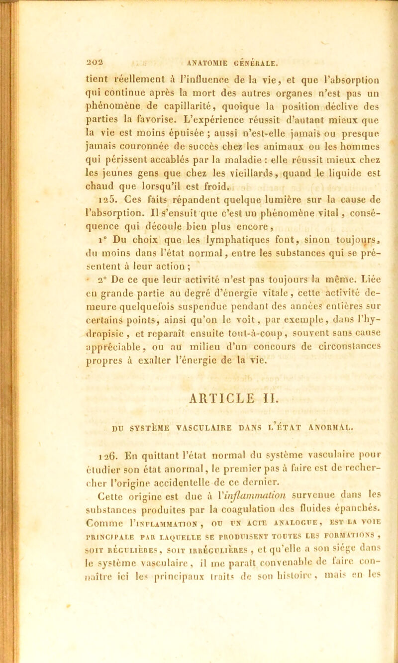 tient réellement l’influence de la vie, et que l’absorption qui continue après la mort des autres organes n’est pas un phénomène de capillarité, quoique la position déclive des parties la favorise. L’expérience réussit d’autant mieux que la v ie est moins épuisée ; aussi n’est-elle jamais ou presque jamais couronnée de succès chez les animaux ou les hommes qui périssent accablés par la maladie : elle réussit mieux chez les jeunes gens que chez les vieillards, quand le liquide est chaud que lorsqu’il est froid. 125. Ces faits répandent quelque lumière sur la cause de l’absorption. Il s’ensuit que c’est un phénomène vital, consé- quence qui découle bien plus encore, i° Du choix que les lymphatiques font, sinon toujours, du moins dans l’état normal, entre les substances qui se pré- sentent <1 leur action ; 2° De ce que leur activité n’est pas toujours la même. Liée eu grande partie au degré d’énergie vitale, cette activité de- meure quelquefois suspendue pendant des années entières sur certains points, ainsi qu’on le voit, par exemple, dans l’hy- dropisic , et reparaît ensuite tout-à-coup, souvent sans cause appréciable, ou au milieu d’un concours de circonstances propres à exalter l’énergie de la vie. ARTICLE IL DU SYSTÈME VASCULAIRE DANS 1,’ÉTAT ANORMAL. 126. En quittant l’état normal du système vasculaire pour étudier son état anormal, le premier pas à faire est de recher- cher l’origine accidentelle de ce dernier. Cette origine est duc à Y inflammation survenue dans les substances produites par la coagulation des fluides épanchés. Comme I’inflammation , ou un acte analogue, est la voie PRINCIPALE PAR LAQUELLE SE PRODUISENT TOUTES LES FORMATIONS , soit régulières, soit irreguliÈres , et qu’elle a son siège dans le système vasculaire, il me paraît convenable de faire con- naître ici les principaux traits de son histoire, mais en les