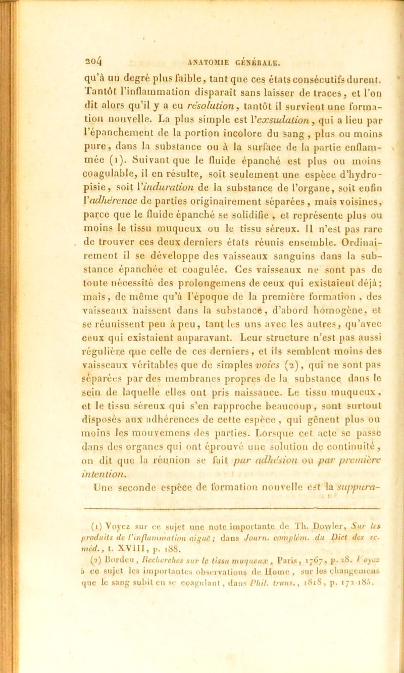 304 ANATOMIE CÉsÉlULE. qu à un degré plus faible, tant que ces étals consécutifs durent. Tantôt l’inflammation disparaît sans laisser de traces, et Ton dit alors qu’il y a eu résolution, tantôt il survient une forma- tion nouvelle. La plus simple est Ycocsiulalion, qui a lieu par l’épanchement de la portion incolore du sang , plus ou moins pure, dans la substance ou à la surface de la partie enflam- mée (i). Suivant que le fluide épanché est plus ou moins coagulable, il en résulte, soit seulement une espèce d’hydro- pisie, soit Vinduration de la substance de l’organe, soit enfin ['adhérence de parties originairement séparées , mais voisines, parce que le fluide épanché se solidifie , et représente plus ou moins le tissu muqueux ou le tissu séreux. Il n’est pas rare de trouver ces deux derniers états réunis ensemble. Ordinai- rement il se développe des vaisseaux sanguins dans la sub- stance épanchée et coagulée. Ces vaisseaux ne sont pas de toute nécessité des prolongeinens de ceux qui existaient déjà; mais, de même qu’à l’époque de la première formation . des vaisseaux naissent dans la substance, d’abord homogène, et se réunissent peu à peu, tant les uns avec les autres, qu’avec ceux qui existaient auparavant. Leur structure n’est pas aussi régulière que celle de ces derniers, et ils semblent moins des vaisseaux véritables que de simples voies (2), qui ne sont pas séparées par des membranes propres de la substance dans le sein de laquelle elles ont pris naissance. Le tissu muqueux, et le tissu séreux qui s’en rapproche beaucoup, sont surtout disposés aux adhérences de cette espèce, qui gênent plus ou moins les mouvemens des parties. Lorsque cet acte se passe dans des organes qui ont éprouvé une solution de continuité, on dit que la réunion se fait par adhésion ou par première intention. Une seconde espèce de formation nouvelle est la suppura- (1) Voyez sur ce sujet une note importante de Th. Dovvier, Sur 1rs produits de l’inflammation niguS ; dans Journ. corn plein, du Dicl des sc. mcd., l. XVIII, p. 188. (2) Uordcu , llcclicrchcs sur le tissu muqueux, Paris, 1 767, p. 28. I oyez a ce sujet les importantes observations de Home , sur les diangcmcns que le sang subit en se coagulant, dans Plût. Iruus., 1818, p. 173 18a.