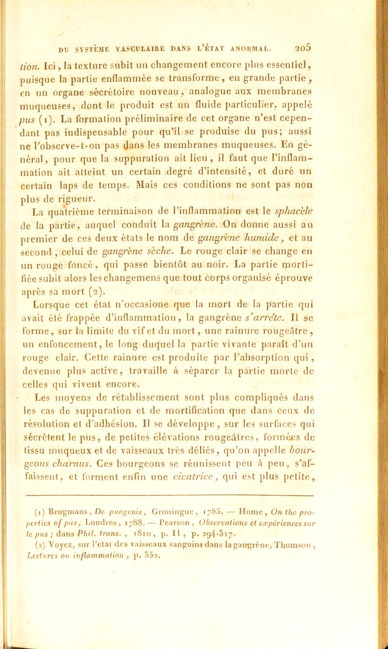 lion. Ici, la texture subit un changement encore plus essentiel, puisque la partie enflammée se transforme, en grande partie, en un organe sécrétoire nouveau, analogue aux membranes muqueuses, dont le produit est un fluide particulier, appelé pus (1). La formation préliminaire de cet organe n’est cepen- dant pas indispensable pour qu’il se produise du pus; aussi ne l’obscrve-t-on pas flans les membranes muqueuses. En gé- néral, pour que la suppuration ait lieu, il faut que l’inflam- mation ait atteint un certain degré d’intensité, et duré un certain laps de temps. Mais ces conditions ne sont pas non plus de rigueur. La quatrième terminaison de l’inflammation est le sphacble de la partie, auquel conduit la gangrène. On donne aussi au premier de ces deux états le nom de gangrène humide, et au second , celui de gangrène sèche. Le rouge clair se change en un rouge foncé, qui passe bientôt au noir. La partie morti- fiée subit alors leschangemens que tout corps organisé éprouve après sa mort (2). Lorsque cet état n’occasione que la mort de la partie qui avait été frappée d’inflammation, la gangrène s’arrête. Il se forme, sur la limite du vif et du mort, une rainure rougeAtrc , un enfoncement, le long duquel la partie vivante paraît d’un rouge clair. Cette rainure est produite par l’absorption qui, devenue plus active, travaille à séparer la pdrtie morte de celles qui vivent encore. Les moyens de rétablissement sont plus compliqués dans les cas de suppuration et de mortification que dans ceux de résolution et d’adhésion. Il se développe, sur les surfaces qui sécrètent le pus, de petites élévations rougeâtres, formées de tissu muqueux et de vaisseaux très déliés, qu’on appelle bour- geons charnus. Ces bourgeons se réunissent peu é peu, s’af- faissent, et forment enfin une cicatrice, qui est plus petite, (1) Brugmans, De puogenis, Groningue, 1785. — Home, On tlic pro- perties of pus, Londres, 1788.— Pearson , Observations et expériences sur te pus; dans Phil. trans. , 1810, p. Il , p. 294-317. (2) Voyez, sur l’étal des vaisseaux sanguins dans la gangrène, Thomson, Lectures ou inflammation , p. 35a.