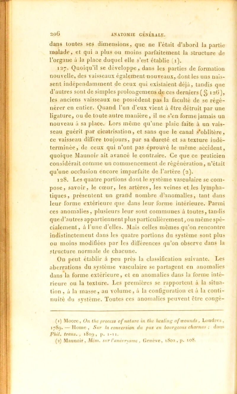 / 2o6 anatomie générale. dans toutes ses dimensions, que ne l’était d’abord la partie malade, et qui a plus ou moins parfaitement la structure de l’organe à la place duquel elle s’est établie (i). 127. Quoiqu’il se développe, dans les parties de formation nouvelle, des vaisseaux également-nouveaux, dont les uns nais- sent indépendamment de ceux qui existaient déjà, tandis que d’autres sont de simples prolongemens de ces derniers ( § 126), les anciens vaisseaux ne possèdent pas la faculté de se régé- nérer en entier. Quand l’un d’eux vient à être détruit par une ligature, ou de toute autre manière, il ne s’en forme jamais un nouveau à sa place. Lors même qu’une plaie faite à un vais- seau guérit par cicatrisation, et sans que le canal s’oblitère, ce vaisseau diffère toujours, par sa dureté et sa texture indé- terminée, de ceux qui n’ont pas éprouvé le même accident, quoique Maunoir ait avancé le contraire. Ce que ce praticien considérait comme un commencement de régénération, n’était qu’une occlusion encore imparfaite de l’artère (2). 128. Les quatre portions dont le système vasculaire se com- pose, savoir, le cœur, les artères, les veines et les lympha- tiques, présentent un grand nombre d'anomalies, tant dans leur forme extérieure que dans leur forme intérieure. Parmi ces anomalies, plusieurs leur sont communes à toutes, tandis que d’autres appartiennent plus particulièrement, ou même spé- cialement, à Tune d’elles. Mais celles mêmes qu’on rencontre indistinctement dans les quatre portions du système sont plus ou moins modifiées par les différences qu’on observe dans la structure normale de chacune. On peut établir à peu près la classification suivante. Les aberrations du système vasculaire se partagent en anomalies dans la forme extérieure, et en anomalies dans la forme inté- rieure ou la texture. Les premières se rapportent à la situa- tion , à la masse, au volume, à la configuration et à la conti- nuité du système. Toutes ces anomalies peuvent être congé- (1) Moore, On tlic proccss of nature in tlic healing of wounds, Londres, 1789. — Home, Sur la conversion du pus en bourgeons charnus ; dans PUil. trans. , 1819, p. 1-11. (2) Maunoir, Met», sur !'anévrysme, Genève, 1802, p. 108.