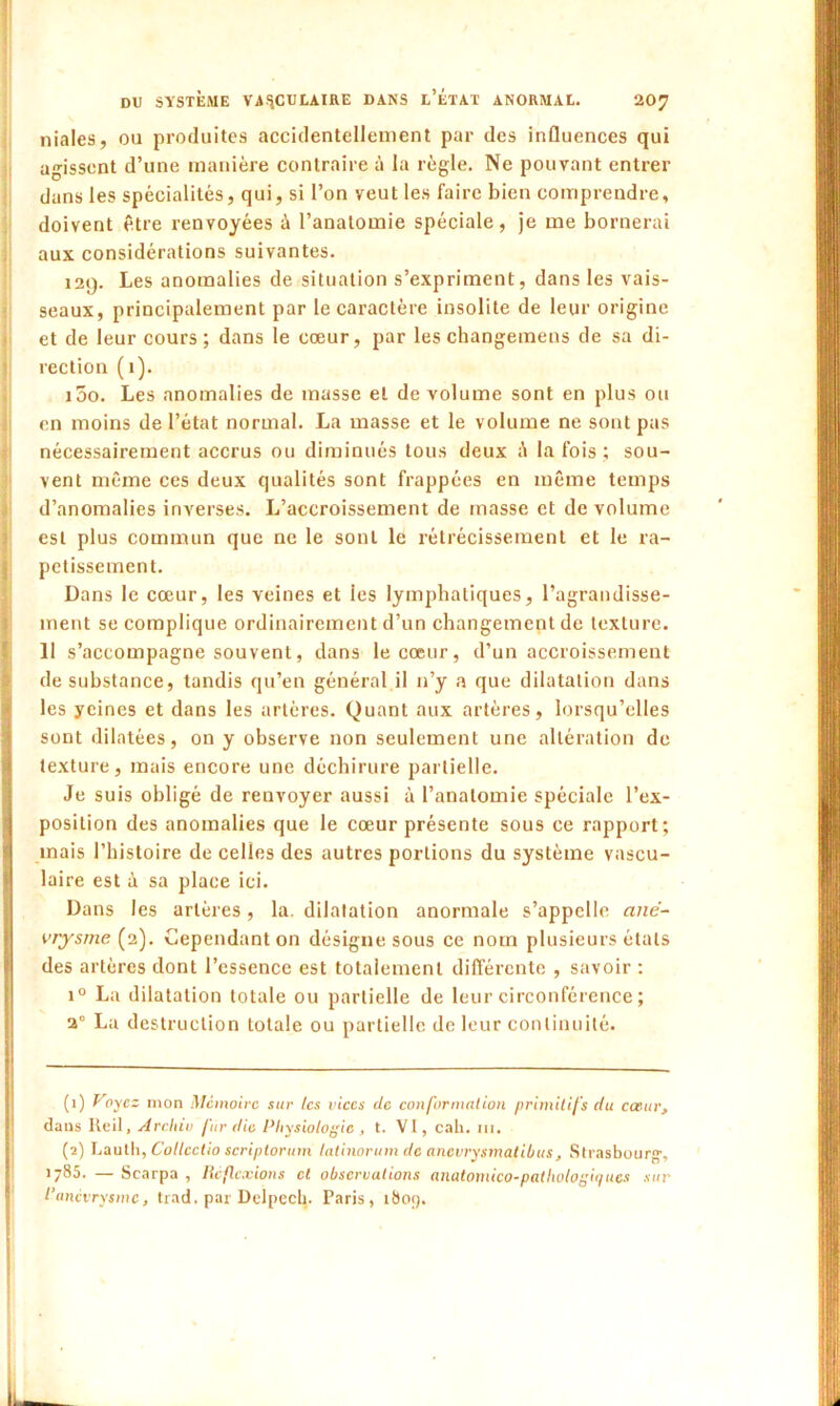 niales, ou produites accidentellement par des influences qui agissent d’une manière contraire à la règle. Ne pouvant entrer dans les spécialités, qui, si l’on veut les faire bien comprendre, doivent être renvoyées à l’anatomie spéciale, je me bornerai aux considérations suivantes. 129. Les anomalies de situation s’expriment, dans les vais- seaux, principalement par le caractère insolite de leur origine et de leur cours; dans le cœur, par les changemens de sa di- rection (1). i5o. Les anomalies de masse et de volume sont en plus ou en moins de l’état normal. La masse et le volume ne sont pas nécessairement accrus ou diminués tous deux à la fois ; sou- vent même ces deux qualités sont frappées en même temps d’anomalies inverses. L’accroissement de masse et de volume est plus commun que ne le sont le rétrécissement et le ra- petissement. Dans le cœur, les veines et les lymphatiques, l’agrandisse- ment se complique ordinairement d’un changement de texture. 11 s’accompagne souvent, dans le cœur, d’un accroissement de substance, tandis qu’en général il n’y a que dilatation dans les yeines et dans les artères. Quant aux artères, lorsqu’elles sont dilatées, on y observe non seulement une altération de texture, mais encore une déchirure partielle. Je suis obligé de renvoyer aussi à l’anatomie spéciale l’ex- position des anomalies que le cœur présente sous ce rapport; mais l’histoire de celles des autres portions du système vascu- laire est à sa place ici. Dans les artères , la. dilatation anormale s’appelle ané- vrysme (2). Cependant on désigne sous ce nom plusieurs états des artères dont l’essence est totalement différente , savoir : i° La dilatation totale ou partielle de leur circonférence ; 2° La destruction totale ou partielle de leur continuité. (1) Voyez mon Mémoire sur les vices de conformation primitifs du cœur, dans Reil, Archiv fur die Physiologie , t. VI, cak. m. (2) Laulh, Collcctio scriptorum tatinorum de anevrysmatibus, Strasbourg-, 1785. — Scarpa , Réflexions et observations anatomico-pathologiques sur l’anevrysme, trad. par Delpech. Paris, 1803. 1 * I