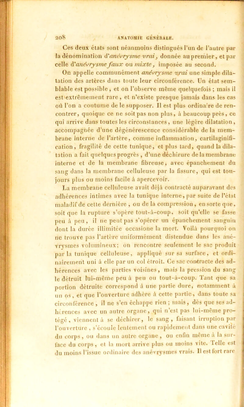 Ces deux états sont néanmoins distingués l’un de l’autre par la dénomination d’anévrysme vrai f donnée au premier, et par celle d'anévrysmefaux ou mixte, imposée au second. On appelle communément anévrysme vrai une simple dila- tation des artères dans toute leur circonférence. Un état sem- blable est possible , et on l’observe même quelquefois ; mais il est'extrêmement rare, et n’existe presque jamais dans les cas où l’on a coutume de le supposer. Il est plus ordinare de ren- contrer, quoique ce ne soit pas non plus, à beaucoup près, ce qui arrive dans toutes les circonstances, une légère dilatation, accompagnée d’une dégénérescence considérable de la mem- brane interne de l’artère, comme inflammation, cartilaginifi- cation, fragilité de cette tunique, et plus tard, quand la dila- tation a fait quelques progrès, d’une déchirure de la membrane interne et de la membrane fibreuse, avec épanchement du sang dans la membrane celluleuse par la fissure, qui est tou- jours plus ou moins facile à apercevoir. La membrane celluleuse avait déjà contracté auparavant des adhérences intimes avec la tunique interne, par suite de l’état maladif de celle dernière , ou de la compression, en sorte que, soit que la rupture s’opère tout-à-coup, soit qu’elle se fasse peu à peu, il 11e peut pas s’opérer un épanchement sanguin dont la durée illimitée occasione la mort. Voilà pourquoi on ne trouve pas l’artère uniformément distendue dans les ané- vrysmes volumineux; on rencontre seulement le sac produit parla tunique celluleuse, appliqué sur sa surface, et ordi- nairement uni à elle par un col étroit. Ce sac contracte des ad- hérences avec les parties voisines, mais la pression du sang le détruit lui-même peu à peu ou tout-à-coup. Tant que sa portion détruite correspond à une partie dure, notamment à m1 os, et que l’ouverture adhère à cette partie, dans toute sa circonférence , il ne s’en échappe rien ; mais, dès que ses ad- hérences avec un autre organe, qui n’est pas lui-même pro- tégé , viennent à se déchirer, le sang, faisant irruption par l’ouverture , s’écoule lentement ou rapidement dans une cavité du corps, ou dans un autre organe, ou enfin même a la sur- face du corps, et la mort arrive plus ou moins vite, telle est du moins l’issue ordinaire des anévrysmes vrais. U est fort rare