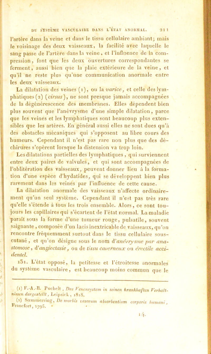 l’artère dans la veine et dans le tissu cellulaire ambiant; mais le voisinage des deux vaisseaux, la facilité avec laquelle le sang passe de l’artère dans la veine, et l’influence de la com- pression, font que les deux ouvertures correspondantes se ferment, aussi bien que la plaie extérieure de la veine, et qu’il ne reste plus qu’une communication anormale entre les deux vaisseaux. La dilatation des veines (1), ou la varice, et celle des lym- phatiques (2) (cirsus), ne sont presque jamais accompagnées de la dégénérescence des membranes. Elles dépendent bien plus souvent que l’anévrysme d’une simple dilatation, parce que les veines et les lymphatiques sont beaucoup plus exten- sibles que les artères. En général aussi elles ne sont dues qu’à des obstacles mécaniques qui s’opposent au libre cours des humeurs. Cependant il n’est pas rare non plus que des dé- chirures s’opèrent lorsque la distension va trop loin. Les dilatations partielles des lymphatiques, qui surviennent, entre deux paires de valvules, et qui sont accompagnées de l’oblitération des vaisseaux, peuvent donner lieu à la forma- tion d’une espèce d’hydatides, qui se développent bien plus rarement dans les veinés par l’influence de cette cause. La dilatation anormale des vaisseaux n’affecte ordinaire- ment qu’un seul système. Cependant il n’est pas très rare qu’elle s’étende à tous les trois ensemble. Alors, ce sont tou- jours les capillaires qui s’écartent de l’état normal. La maladie paraît sous la forme d’une tumeur rouge, pulsatile, souvent saignante , composée d’un lacis inextricable de vaisseaux, qu’on rencontre fréquemment surtout dans le tissu cellulaire sous- cutané, et qu’on désigne sous le nom d'anévrysme par ana- stomose, à'angieclasie, ou de tissu caverneux ou érectile acci- dentel. i5i. L’état opposé, la petitesse et l’étroitesse anormales du système vasculaire, est beaucoup moins commun que le (0 F.-A.-B. Puchrlt , Bas Vcncnsyslem in seinen hranhliaftcn Verhüll- nissen dargcstellt, Leipsick , 1818. (2) Sœmmcrring, De morbis vasorum nbsorbcntitim corporis humant, Francfort, 1795. • l/j.