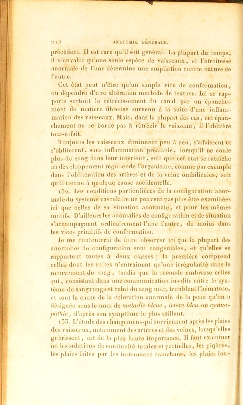 précédent. II est rare qu’il soit général. La plupart du temps, il n’envahit qu’une seule espèce de vaisseaux, et l’étroitesse anormale de l’une détermine une ampliation contre nature de l’autre. Cet état peut netre qu’un simple vice de conformation, ou dépendre d’une altération morbide de texture. Ici se rap- porte surtout le rétrécissement du canal par un épanche- ment de matière fibreuse survenu à la suite d’une inflam- mation des vaisseaux. Mais, dans la plupart des cas, cet épan- chement ne se borne pas à rétrécir le vaisseau , il l’oblitère toul-à-fait. Toujours les vaisseaux diminuent peu à peu, s’affaissent et s’oblitèrent, sans inflammation préalable, lorsqu’il ne coule plus de sang dans leur intérieur, soit que cet état se rattache au développement régulier de l’organisme, comme par exemple dans l’oblitération des artères et de la veine ombilicales, soit qu’il tienne à quelque cause accidentelle. i3a. Les conditions particulières de la configuration anor- male du système vasculaire ne peuvent pas plus être examinées ici que. celles de sa situation anormale, et pour les mêmes motifs. D’ailleurs les anomalies de configuration et de situation s’accompagnent ordinairement l’une l’autre, du moins dans les vices primitifs de conformation. .le me contenterai de faire observer ici que la plupart des anomalies de configuration sont congénialcs, et qu’elles se rapportent toutes à deux classes ; la première comprend celles dont les suites n'entraînent qu’une irrégularité dans le mouvement du sang, tandis que la seconde, embrasse celles qui, consistant dans une communication insolite entre le sys- tème du sang rouge et celui du sang noir, troublent l’hématose, et sont la cause de la coloration anormale de la peau qu’on a désignée sous le nom de maladie bleue , ictère bleu ou cyaito- pathic, d’après son symptôme le plus saillant. i53. L’étude des changemens qui surviennent après les plaies des vaisseaux, notamment des artères et des veines, lorsqu’elles guérissent, est de la plus haute importance. Il faut examiuer ici les solutions de continuité totales et partielles, les piqûres, les plaies laites par les instrumens tranchans> les plaies Ion-